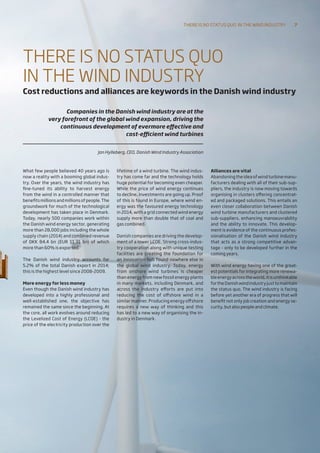 What few people believed 40 years ago is
now a reality with a booming global indus-
try. Over the years, the wind industry has
fine-tuned its ability to harvest energy
from the wind in a controlled manner that
benefitsmillionsandmillionsofpeople.The
groundwork for much of the technological
development has taken place in Denmark.
Today, nearly 500 companies work within
the Danish wind energy sector, generating
more than 28,000 jobs including the whole
supply chain (2014) and combined revenue
of DKK 84.4 bn (EUR 11.31 bn) of which
more than 60% is exported.
The Danish wind industry accounts for
5.2% of the total Danish export in 2014;
this is the highest level since 2008-2009.
More energy for less money
Even though the Danish wind industry has
developed into a highly professional and
well-established one, the objective has
remained the same since the beginning. At
the core, all work evolves around reducing
the Levelized Cost of Energy (LCOE) - the
price of the electricity production over the
lifetime of a wind turbine. The wind indus-
try has come far and the technology holds
huge potential for becoming even cheaper.
While the price of wind energy continues
to decline, investments are going up. Proof
of this is found in Europe, where wind en-
ergy was the favoured energy techno­logy
in 2014, with a grid connected wind energy
supply more than double that of coal and
gas combined.
Danish companies are driving the develop-
ment of a lower LCOE. Strong cross-indus-
try cooperation along with unique testing
facilities are creating the foundation for
an innovation hub found nowhere else in
the global wind industry. Today, energy
from onshore wind turbines is cheaper
than energy from new fossil energy plants
in many markets, including Denmark, and
across the industry efforts are put into
reducing the cost of offshore wind in a
similar manner. Producing energy offshore
requires a new way of thinking and this
has led to a new way of organising the in-
dustry in Denmark.
	
Alliances are vital
Abandoning the idea of wind turbine manu-
facturers dealing with all of their sub-sup-
pliers, the industry is now moving towards
organising in clusters offering concentrat-
ed and packaged solutions. This entails an
even closer collaboration between Danish
wind turbine manufacturers and clustered
sub-suppliers, enhancing manoeuvrability
and the ability to innovate. This develop-
ment is evidence of the continuous profes-
sionalisation of the Danish wind industry
that acts as a strong competitive advan-
tage - only to be developed further in the
coming years.
With wind energy having one of the great-
est potentials for integrating more renewa-
bleenergyacrosstheworld,itisunthinkable
fortheDanishwindindustryjusttomaintain
the status quo. The wind industry is facing
before yet another era of progress that will
benefit not only job creation and energy se-
curity, but also people and climate.
THERE IS NO STATUS QUO
IN THE WIND INDUSTRY
Cost reductions and alliances are keywords in the Danish wind industry
Companies in the Danish wind industry are at the
very forefront of the global wind expansion, driving the
continuous development of evermore effective and
cost-efficient wind turbines
Jan Hylleberg, CEO, Danish Wind Industry Association
There is no status quo 
in the wind industry 7
 