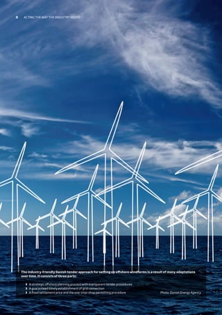 The industry-friendly Danish tender approach for setting up offshore windfarms is a result of many adaptations
over time. It consists of three parts:
	 	A strategic offshore planning process with transparent tender procedures
	 	A guaranteed timely establishment of grid connection
	 	A fixed settlement price and the one-stop-shop permitting procedure Photo: Danish Energy Agency
8 Acting the way the industry needs
 
