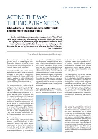Denmark has set ambitious political tar-
gets for the use of wind energy. In 2010,
the Danish Commission on Climate Change
Policy presented its recommendations for
the total phasing out of fossil fuels.
Set in place in 2012, the current energy
agreement includes a target of applying
1,900 MW of new capacity from onshore
and offshore wind. By the end of 2021, this
capacity needs to be realised. As a result,
wind energy is expected to cover 50% of
Danish electricity consumption in 2020.
The agreement secures a substantial ex-
pansion of the Danish wind energy capac-
ity offshore, near-shore and onshore. The
offshore expansion alone corresponds to
the annual electricity consumption of 1.4
million average Danish households. The
first step to establish more offshore wind
farms is a strong and smooth planning
phase, which reflects the importance of
flexibility in the tendering processes, just
as the ability to conduct dialogue with
the market and to learn from experience
is paramount for success. Only then can
the authorities attract the most competi-
tive bids for these complex projects which
carry large economic commitments and
which are influenced by political currents.
Tenders that work
The Danish Energy Agency has strived to
develop a scheme that delivers on these
parameters. As such, the Danish tender-
ing approach for setting up offshore wind
farms is the result of many adaptations
over time. In fact, Denmark has the longest
experience with tenders for offshore wind
energy in the world. The strength of the
Danish approach can be divided into three
areas. Firstly, a strategic offshore planning
process with transparent tender proce-
dures and fully consented environmental
impact assessments in place before the
submission of tenders. Secondly, a timely
establishment of grid connection guaran-
teed by the Danish state and paid for by the
electricity consumers. Thirdly, a fixed set-
tlement price and a unique one-stop-shop
permitting process, in which the Danish En-
ergy Agency grants all the required permits
and coordinates with other relevant public
authorities.
Dialogue as a new Danish trademark
In the offshore market change is a constant
and each tender is different from the next.
What we have learned is that the tendering
authorities need to speed up on their learn-
ing capacity. If we want to ensure the best
possible market prices and projects in our
tendering procedures, we have to be part
of the changes more or less at the same
time as they happen.
This is why dialogue has become the new
trademark of the Danish tendering proce-
dures and why the Danish Energy Agency
is promoting a vision where authorities and
industry act like equal partners. Our goal is
to share this vision with all major offshore
countries and we invite all tendering au-
thorities in Europe to start a dialogue of
their own. Ultimately, this dialogue has the
potential to create a new network of gov-
ernance and help establish a common vi-
sion of offshore tendering in the European
market.
ACTING THE WAY
THE INDUSTRY NEEDS
When dialogue, transparency and flexibility
become more than just words
On the path to becoming a nation independent of fossil fuels
with large amounts of wind energy in the electricity grid, having
the right political framework plays a major role. Denmark leads
the way in making political decisions that the industry needs.
But how did we get to this point, and what are the big challenges
that still remain?
Peter Sehestedt, Special Advisor, Danish Energy Agency
One-stop-shop means full speed ahead
The Danish tendering process is unique,
and the one-stop-shop permitting proce-
dure plays a central role in this. To ensure
a rapid and as-little-as-possible bureau-
cratic application process, the Danish En-
ergy Agency grants all the required permits
and coordinates with other relevant public
authorities. This results in a single point of
access for enterprises or industry in need of
assistance on issues related to permits and
tendering procedures – and this is one of
the political framework conditions leading
Denmark towards a future as independent
of fossil fuels.
Acting the way the industry needs 9
 