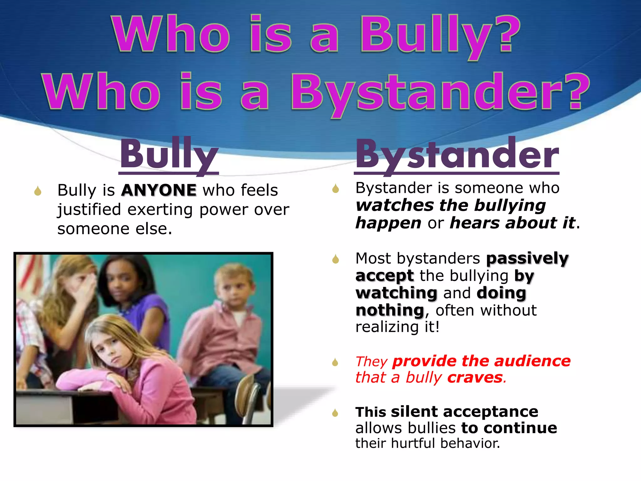 Bully
S Bully is ANYONE who feels
justified exerting power over
someone else.
Bystander
S Bystander is someone who
watches the bullying
happen or hears about it.
S Most bystanders passively
accept the bullying by
watching and doing
nothing, often without
realizing it!
S They provide the audience
that a bully craves.
S This silent acceptance
allows bullies to continue
their hurtful behavior.
 