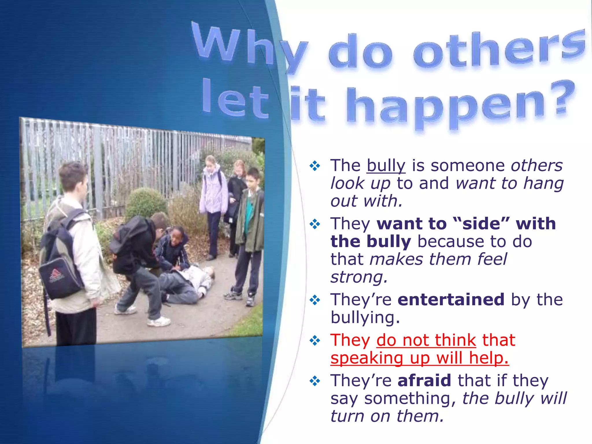  The bully is someone others
look up to and want to hang
out with.
 They want to “side” with
the bully because to do
that makes them feel
strong.
 They’re entertained by the
bullying.
 They do not think that
speaking up will help.
 They’re afraid that if they
say something, the bully will
turn on them.
 