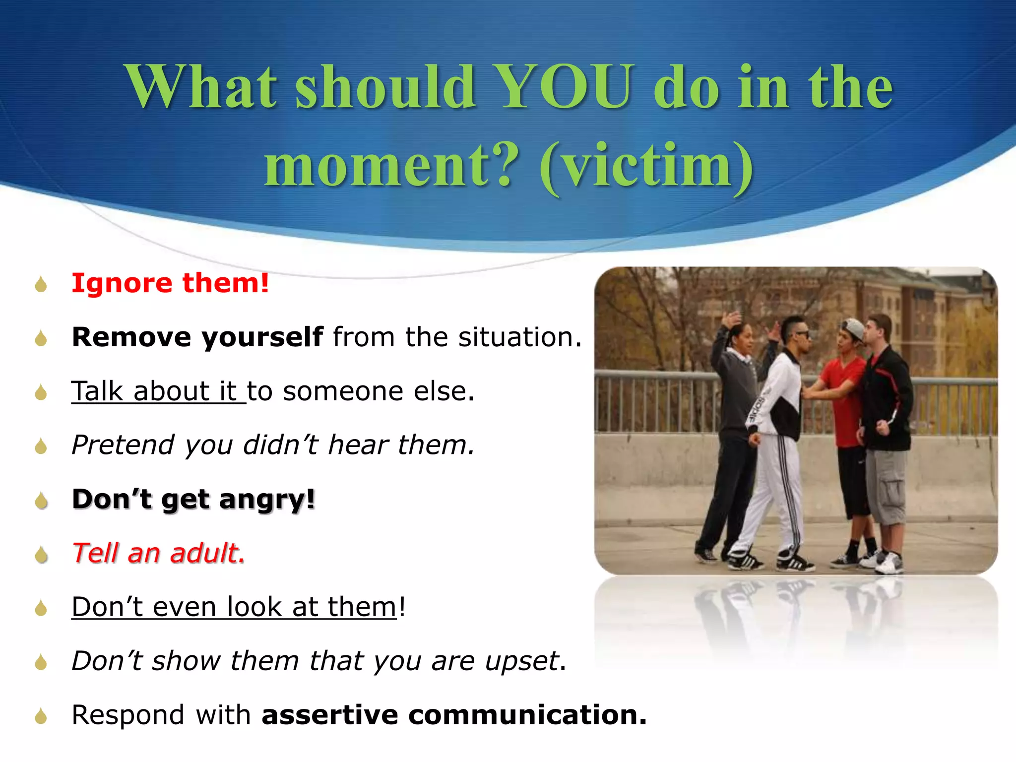 What should YOU do in the
moment? (victim)
S Ignore them!
S Remove yourself from the situation.
S Talk about it to someone else.
S Pretend you didn’t hear them.
S Don’t get angry!
S Tell an adult.
S Don’t even look at them!
S Don’t show them that you are upset.
S Respond with assertive communication.
 