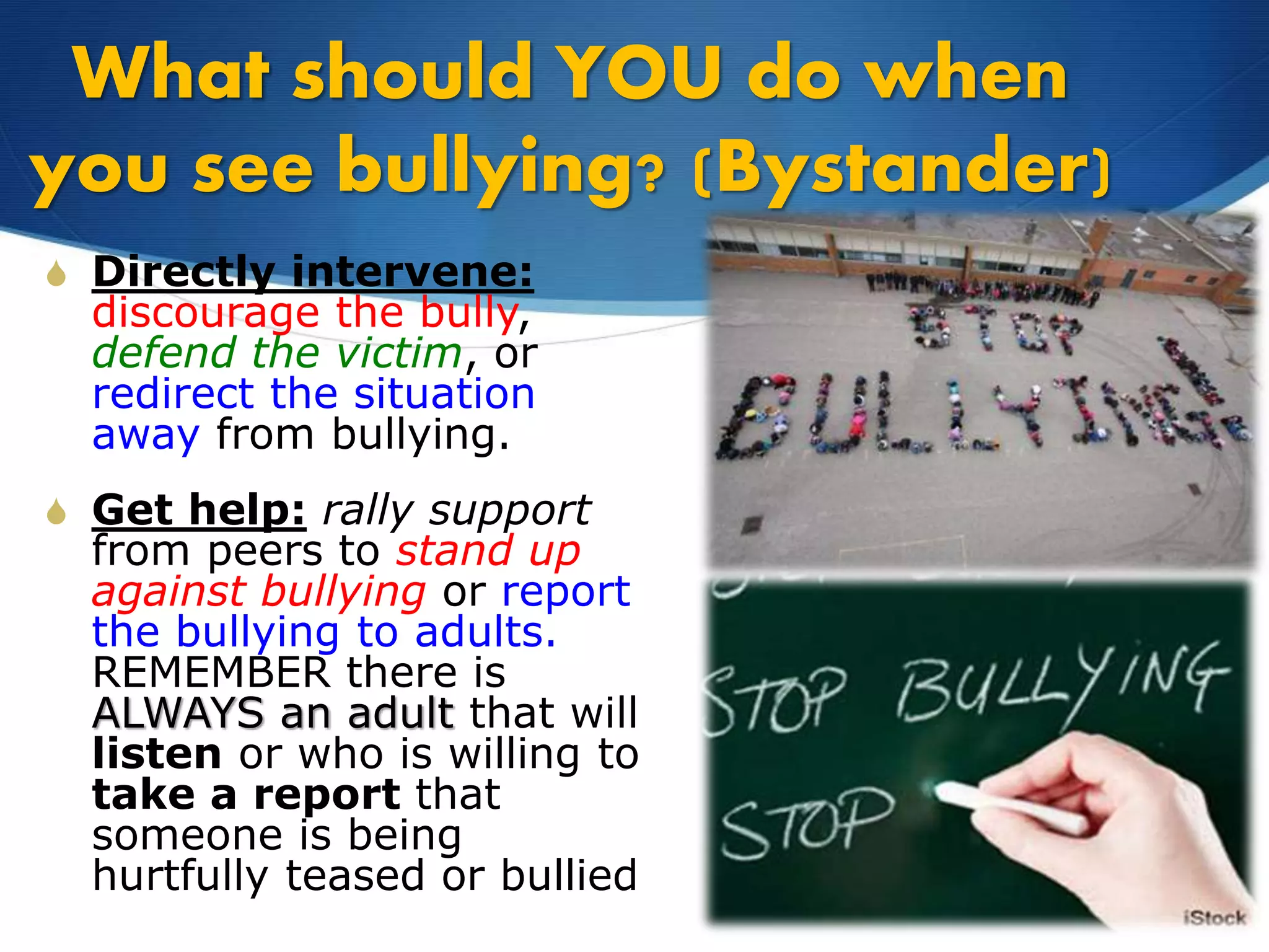 What should YOU do when
you see bullying? (Bystander)
S Directly intervene:
discourage the bully,
defend the victim, or
redirect the situation
away from bullying.
S Get help: rally support
from peers to stand up
against bullying or report
the bullying to adults.
REMEMBER there is
ALWAYS an adult that will
listen or who is willing to
take a report that
someone is being
hurtfully teased or bullied
 