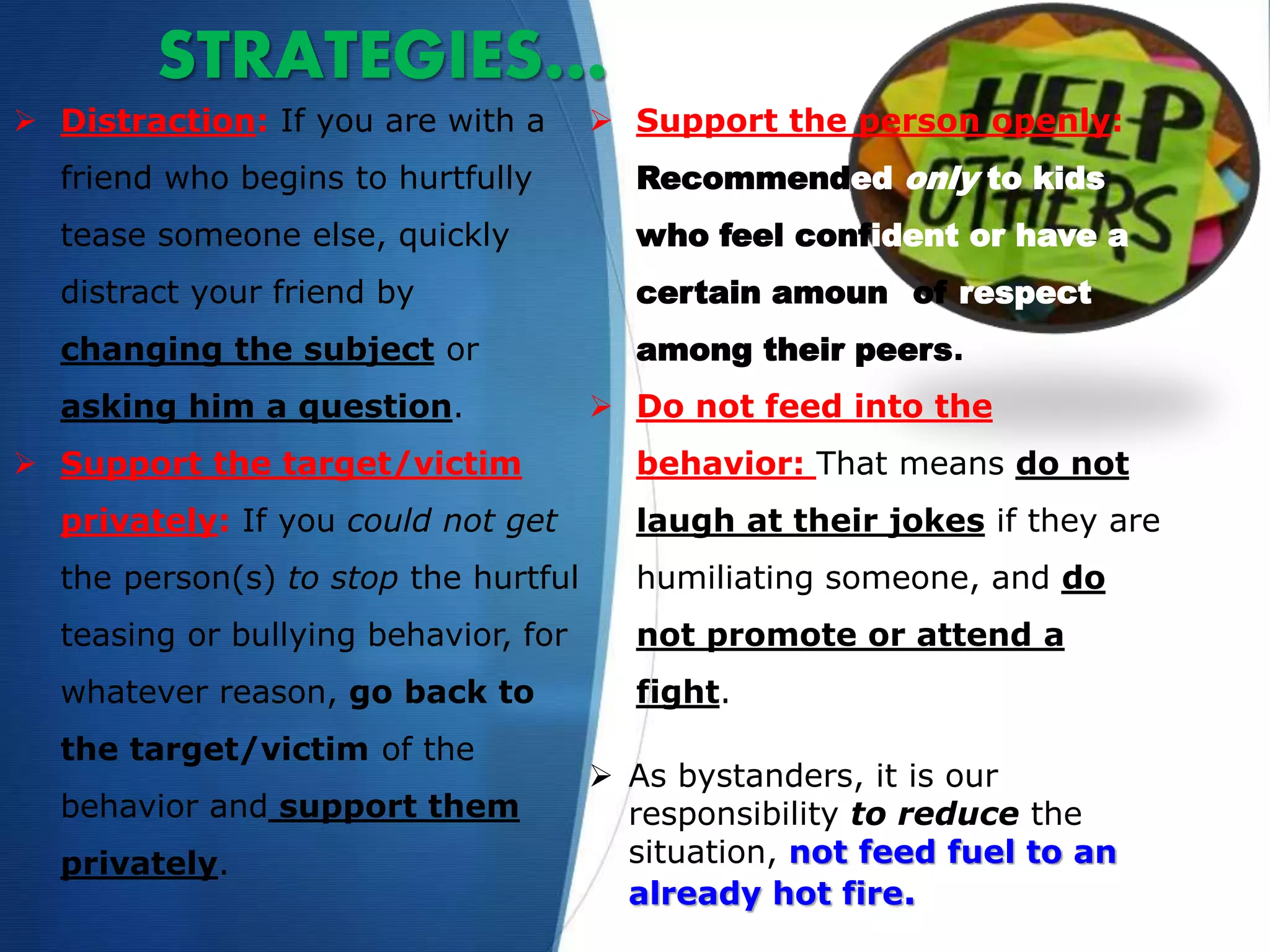 STRATEGIES…
 Distraction: If you are with a
friend who begins to hurtfully
tease someone else, quickly
distract your friend by
changing the subject or
asking him a question.
 Support the target/victim
privately: If you could not get
the person(s) to stop the hurtful
teasing or bullying behavior, for
whatever reason, go back to
the target/victim of the
behavior and support them
privately.
 Support the person openly:
Recommended only to kids
who feel confident or have a
certain amount of respect
among their peers.
 Do not feed into the
behavior: That means do not
laugh at their jokes if they are
humiliating someone, and do
not promote or attend a
fight.
 As bystanders, it is our
responsibility to reduce the
situation, not feed fuel to an
already hot fire.
 
