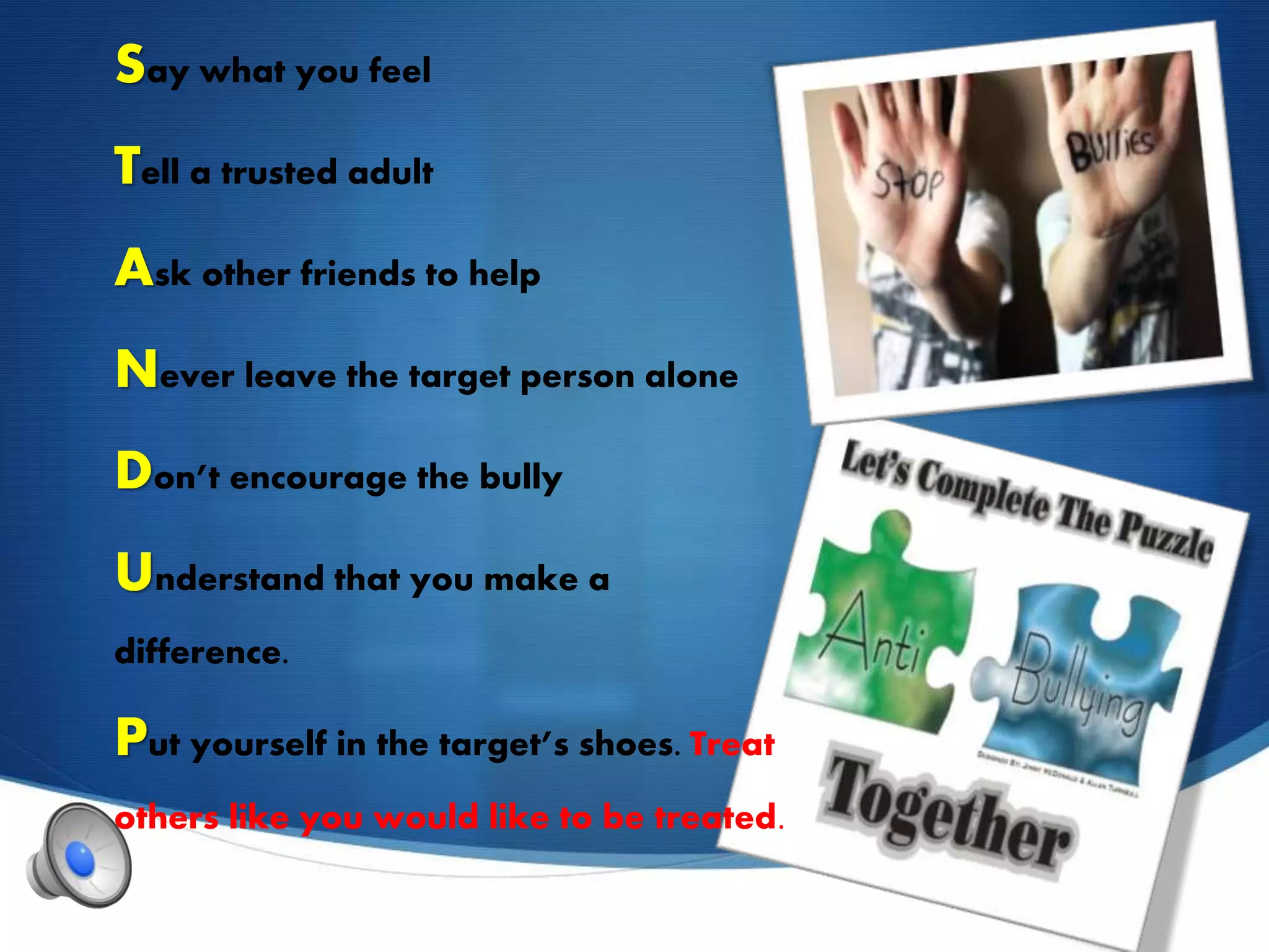 Say what you feel
Tell a trusted adult
Ask other friends to help
Never leave the target person alone
Don’t encourage the bully
Understand that you make a
difference.
Put yourself in the target’s shoes. Treat
others like you would like to be treated.
 