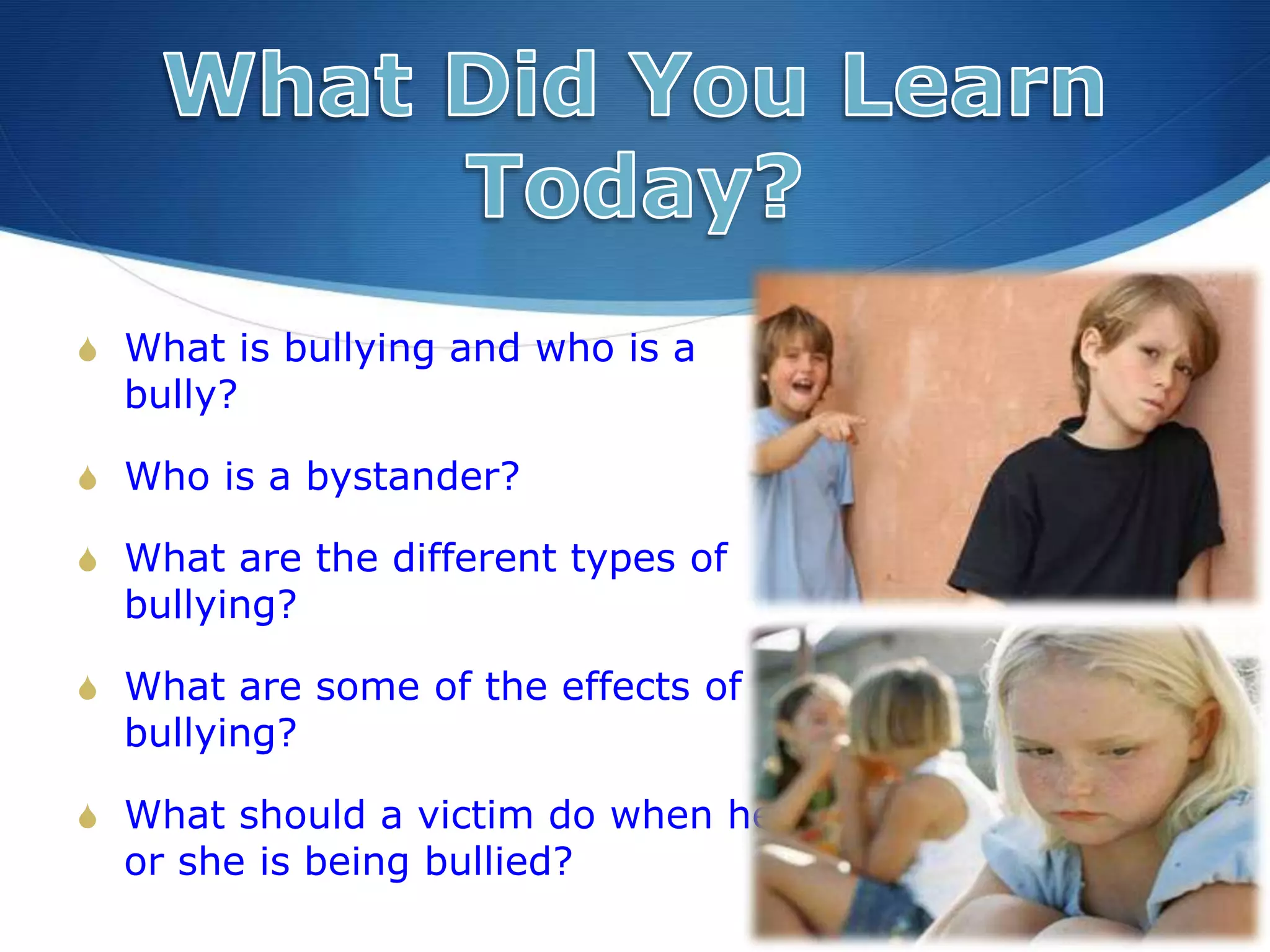 S What is bullying and who is a
bully?
S Who is a bystander?
S What are the different types of
bullying?
S What are some of the effects of
bullying?
S What should a victim do when he
or she is being bullied?
 