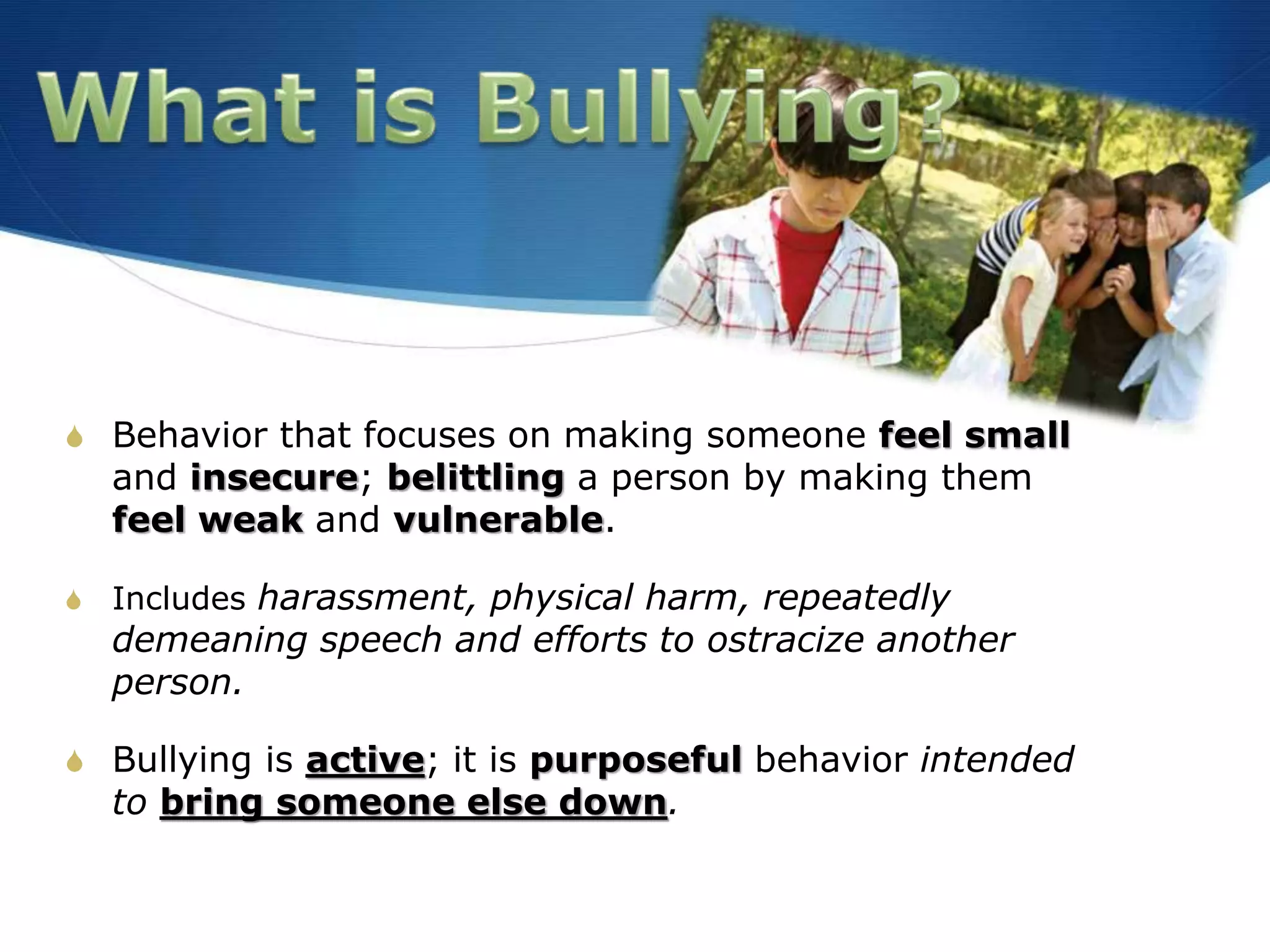 S Behavior that focuses on making someone feel small
and insecure; belittling a person by making them
feel weak and vulnerable.
S Includes harassment, physical harm, repeatedly
demeaning speech and efforts to ostracize another
person.
S Bullying is active; it is purposeful behavior intended
to bring someone else down.
 