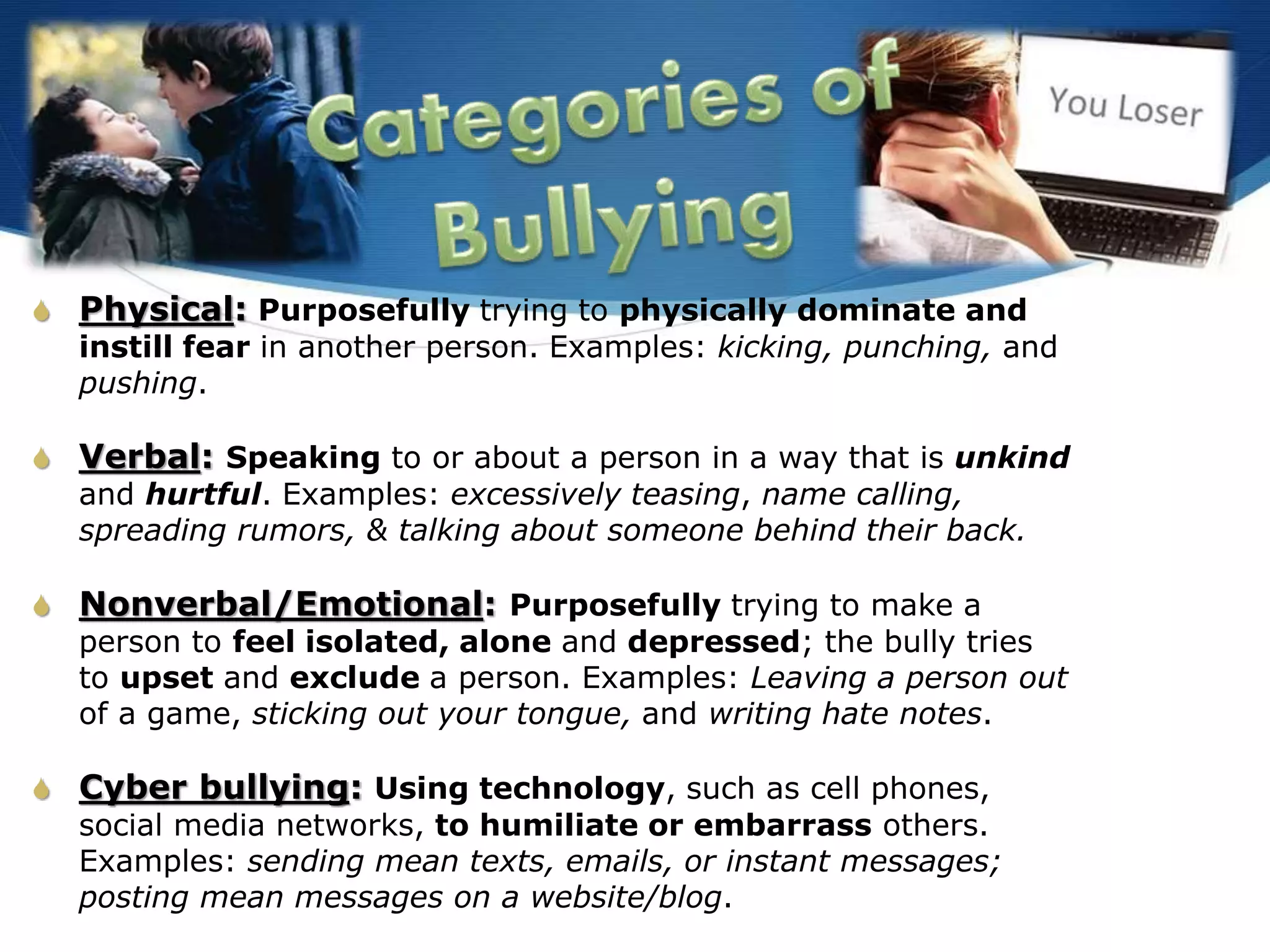 S Physical: Purposefully trying to physically dominate and
instill fear in another person. Examples: kicking, punching, and
pushing.
S Verbal: Speaking to or about a person in a way that is unkind
and hurtful. Examples: excessively teasing, name calling,
spreading rumors, & talking about someone behind their back.
S Nonverbal/Emotional: Purposefully trying to make a
person to feel isolated, alone and depressed; the bully tries
to upset and exclude a person. Examples: Leaving a person out
of a game, sticking out your tongue, and writing hate notes.
S Cyber bullying: Using technology, such as cell phones,
social media networks, to humiliate or embarrass others.
Examples: sending mean texts, emails, or instant messages;
posting mean messages on a website/blog.
 