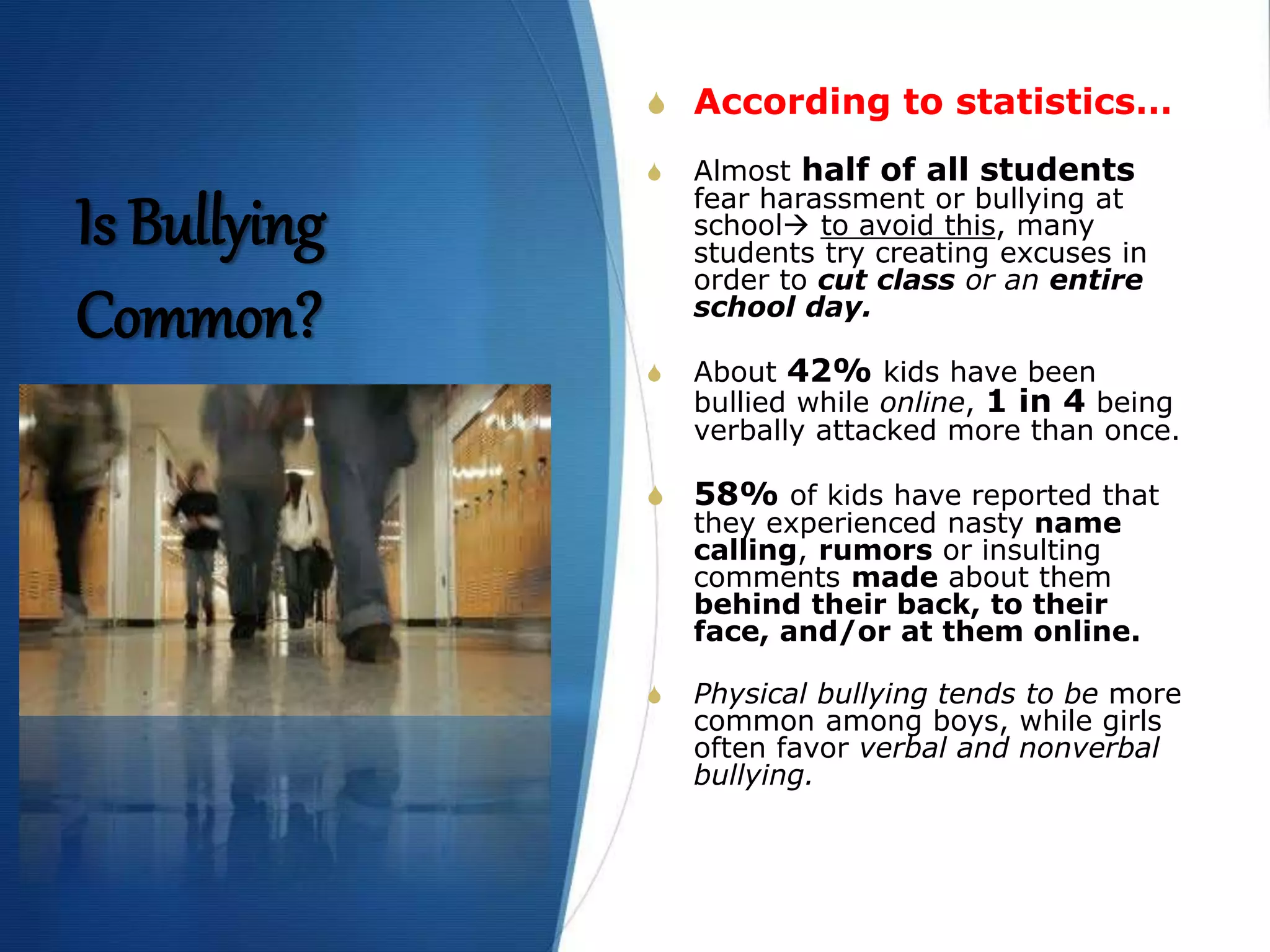 Is Bullying
Common?
S According to statistics…
S Almost half of all students
fear harassment or bullying at
school to avoid this, many
students try creating excuses in
order to cut class or an entire
school day.
S About 42% kids have been
bullied while online, 1 in 4 being
verbally attacked more than once.
S 58% of kids have reported that
they experienced nasty name
calling, rumors or insulting
comments made about them
behind their back, to their
face, and/or at them online.
S Physical bullying tends to be more
common among boys, while girls
often favor verbal and nonverbal
bullying.
 