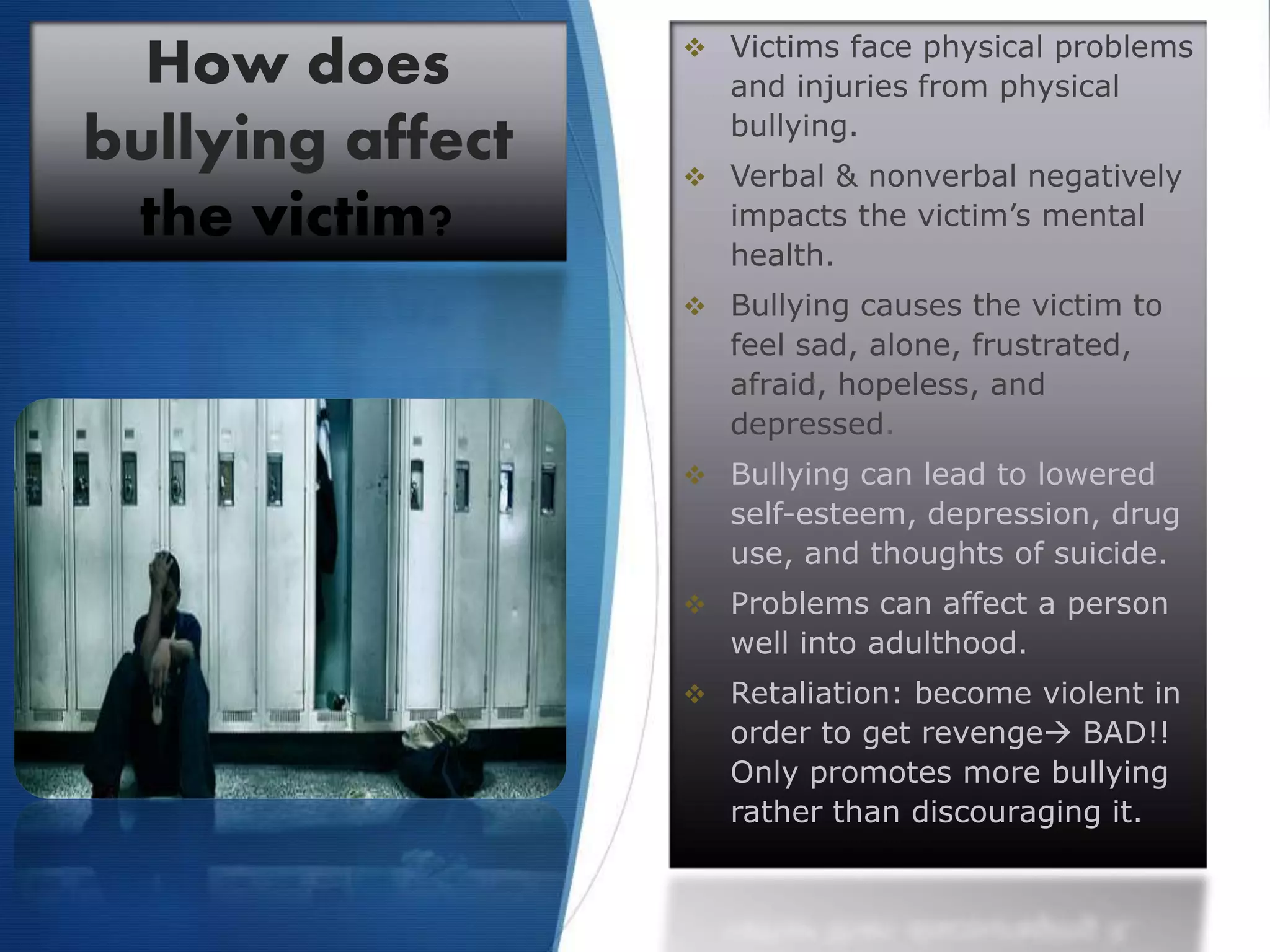  Victims face physical problems
and injuries from physical
bullying.
 Verbal & nonverbal negatively
impacts the victim’s mental
health.
 Bullying causes the victim to
feel sad, alone, frustrated,
afraid, hopeless, and
depressed.
 Bullying can lead to lowered
self-esteem, depression, drug
use, and thoughts of suicide.
 Problems can affect a person
well into adulthood.
 Retaliation: become violent in
order to get revenge BAD!!
Only promotes more bullying
rather than discouraging it.
How does
bullying affect
the victim?
 