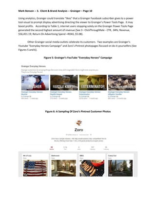Mark Benson -- 3. Client & Brand Analysis -- Grainger – Page 10
Using analytics, Grainger could translate “likes” that a Grainger Facebook subscriber gives to a power
tool visual to prompt display advertising directing the viewer to Grainger’s Power Tools Page. It may
boost profits. According to Table 1, internet users stopping solely on the Grainger Power Tools Page
generated the second highest amount of revenue (See 3 - ClickThroughRate - CTR, .04%; Revenue,
$56,451.19; Return On Advertising Spend –ROAS, $5.08).
Other Grainger social media outlets celebrate its customers. Two examples are Grainger’s
Youtube “Everyday Heroes Campaign” and Zoro’s Pintrest photopages focused on do-it-yourselfers (See
Figures 5 and 6).
Figure 5: Grainger’s YouTube “Everyday Heroes” Campaign
Figure 6: A Sampling Of Zoro’s Pintrest Customer Photos
 