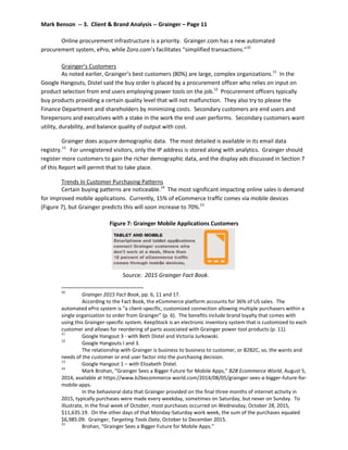 Mark Benson -- 3. Client & Brand Analysis -- Grainger – Page 11
Online procurement infrastructure is a priority. Grainger.com has a new automated
procurement system, ePro, while Zoro.com’s facilitates “simplified transactions.”10
Grainger’s Customers
As noted earlier, Grainger’s best customers (80%) are large, complex organizations.11
In the
Google Hangouts, Distel said the buy order is placed by a procurement officer who relies on input on
product selection from end users employing power tools on the job.12
Procurement officers typically
buy products providing a certain quality level that will not malfunction. They also try to please the
Finance Department and shareholders by minimizing costs. Secondary customers are end users and
forepersons and executives with a stake in the work the end user performs. Secondary customers want
utility, durability, and balance quality of output with cost.
Grainger does acquire demographic data. The most detailed is available in its email data
registry.13
For unregistered visitors, only the IP address is stored along with analytics. Grainger should
register more customers to gain the richer demographic data, and the display ads discussed in Section 7
of this Report will permit that to take place.
Trends In Customer Purchasing Patterns
Certain buying patterns are noticeable.14
The most significant impacting online sales is demand
for improved mobile applications. Currently, 15% of eCommerce traffic comes via mobile devices
(Figure 7), but Grainger predicts this will soon increase to 70%.15
Figure 7: Grainger Mobile Applications Customers
Source: 2015 Grainger Fact Book.
10
Grainger 2015 Fact Book, pp. 6, 11 and 17.
According to the Fact Book, the eCommerce platform accounts for 36% of US sales. The
automated ePro system is “a client-specific, customized connection allowing multiple purchasers within a
single organization to order from Grainger” (p. 6). The benefits include brand loyalty that comes with
using this Grainger-specific system. KeepStock is an electronic inventory system that is customized to each
customer and allows for reordering of parts associated with Grainger power tool products (p. 11).
11
Google Hangout 3 - with Beth Distel and Victoria Jurkowski.
12
Google Hangouts I and 3.
The relationship with Grainger is business to business to customer, or B2B2C, so, the wants and
needs of the customer or end user factor into the purchasing decision.
13
Google Hangout 1 – with Elizabeth Distel.
14
Mark Brohan, “Grainger Sees a Bigger Future for Mobile Apps,” B2B Ecommerce World, August 5,
2014, available at https://www.b2becommerce world.com/2014/08/05/grainger-sees-a-bigger-future-for-
mobile-apps.
In the behavioral data that Grainger provided on the final three months of internet activity in
2015, typically purchases were made every weekday, sometimes on Saturday, but never on Sunday. To
illustrate, in the final week of October, most purchases occurred on Wednesday, October 28, 2015,
$11,635.19. On the other days of that Monday-Saturday work week, the sum of the purchases equaled
$6,985.09. Grainger, Targeting Tools Data, October to December 2015.
15
Brohan, “Grainger Sees a Bigger Future for Mobile Apps.”
 