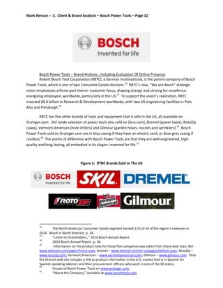 Mark Benson -- 3. Client & Brand Analysis – Bosch Power Tools – Page 12
Bosch Power Tools – Brand Analysis , Including Evaluation Of Online Presence
Robert Bosch Tool Corporation (RBTC), a German multinational, is the parent company of Bosch
Power Tools, which is one of two Consumer Goods divisions.16
RBTC’s new, “We are Bosch” strategic
vision emphasizes a three-part theme--customer focus, shaping change and striving for excellence-
energizing employees worldwide, particularly in the US.17
To support the vision’s realization, RBTC
invested $6.6 billion in Research & Development worldwide, with two US engineering facilities in Palo
Alto and Pittsburgh.18
RBTC has five other brands of tools and equipment that it sells in the US, all available on
Grainger.com: Skil (wide selection of power tools also sold on Zoro.com), Dremel (power tools), RotoZip
(saws), Vermont American (hole drillers) and Gilmour (garden hoses, nozzles and sprinklers).19
Bosch
Power Tools sold on Grainger.com are in blue casing if they have an electric cord, or blue-gray casing if
cordless.20
The points of difference with Bosch Power Tools are that they are well-engineered, high-
quality and long-lasting, all embodied in its slogan: invented for life.21
Figure 1: RTBC Brands Sold In The US
16
The North American Consumer Goods segment earned 11% of all of the region’s revenues in
2014. Bosch in North America, p. 14.
17
“Letter to Shareholders,” 2014 Bosch Annual Report.
18
2014 Bosch Annual Report, p. 30.
19
Information on the product lines for these five companies was taken from these web sites: Skil -
www.skiltools.com/pages/home.aspx; Dremel – www.dremel.com/en-us/pages/default.aspx; RotoZip –
www.rotozip.com; Vermont American – www.vermontamerican.com; Gilmour – www.gilmour.com. Only
the Dremel web site includes a link to product information in the U.S. market that is in Spanish for
Spanish-speaking laborers and their procurement officers who work in one of the 50 states.
20
Visuals of Bosch Power Tools on www.grainger.com.
21
“About the Company,” available at www.boschtools.com.
 
