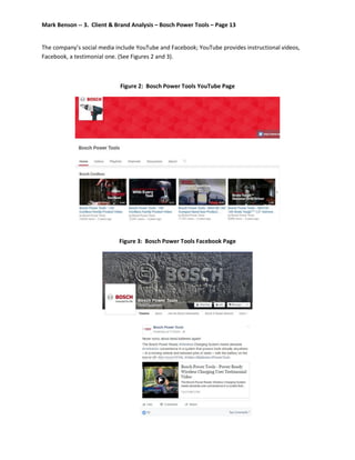 Mark Benson -- 3. Client & Brand Analysis – Bosch Power Tools – Page 13
The company’s social media include YouTube and Facebook; YouTube provides instructional videos,
Facebook, a testimonial one. (See Figures 2 and 3).
Figure 2: Bosch Power Tools YouTube Page
Figure 3: Bosch Power Tools Facebook Page
 