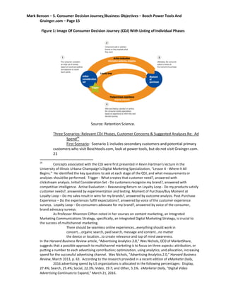 Mark Benson – 5. Consumer Decision Journey/Business Objectives – Bosch Power Tools And
Grainger.com – Page 15
Figure 1: Image Of Consumer Decision Journey (CDJ) With Listing of Individual Phases
Source: Retention Science.
Three Scenarios: Relevant CDJ Phases, Customer Concerns & Suggested Analyses Re: Ad
Spend24
First Scenario: Scenario 1 includes secondary customers and potential primary
customers who visit Boschtools.com, look at power tools, but do not visit Grainger.com.
21
24
Concepts associated with the CDJ were first presented in Kevin Hartman’s lecture in the
University of Illinois Urbana-Champaign’s Digital Marketing Specialization, “Lesson 4 - Where It All
Begins.” He identified the key questions to ask at each stage of the CDJ, and what measurements or
analyses should be performed. Trigger - What creates that customer need?, answered with
clickstream analysis. Initial Consideration Set - Do customers recognize my brand?, answered with
competitive intelligence. Active Evaluation – Reassessing Return on Loyalty Loop - Do my products satisfy
customer needs?, answered by experimentation and testing. Moment of Purchase/Buy Moment at
Loyalty Loop – Do my sales result in wins for my brands?, answered by outcome analysis. Post-Purchase
Experience – Do the experiences fulfill expectations?, answered by voice of the customer experience
surveys. Loyalty Loop – Do consumers advocate for my brand?, answered by voice of the consumer,
brand advocacy surveys.
As Professor Rhiannon Clifton noted in her courses on content marketing, an Integrated
Marketing Communications Strategy, specifically, an Integrated Digital Marketing Strategy, is crucial to
the success of multichannel marketing.
There should be seamless online experiences…everything should work in
concert….organic search, paid search, message and content…no matter
the device or location…to create relevance and top of mind awareness.
In the Harvard Business Review article, “Advertising Analytics 2.0,” Wes Nichols, CEO of MarketShare,
suggests that a possible approach to multichannel marketing is to focus on three aspects: attribution, or
putting a number to each advertising contribution; optimization, using analytics; and allocation, increasing
spend for the successful advertising channel. Wes Nichols, “Advertising Analytics 2.0,” Harvard Business
Review, March 2013, p. 63. According to the research provided in a recent edition of eMarketer Daily,
2016 advertising spend by US organizations is allocated in the following percentages: Display,
27.4%; Search, 25.4%; Social, 22.3%; Video, 19.7; and Other, 5.1%. eMarketer Daily, “Digital Video
Advertising Continues to Expand,” March 21, 2016.
 