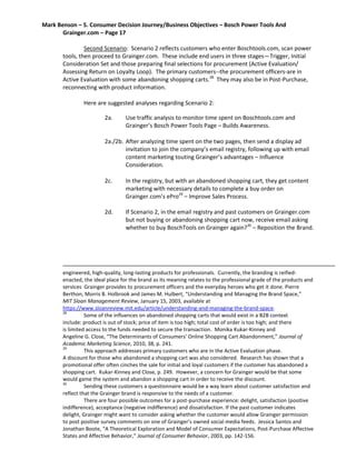 Mark Benson – 5. Consumer Decision Journey/Business Objectives – Bosch Power Tools And
Grainger.com – Page 17
Second Scenario: Scenario 2 reflects customers who enter Boschtools.com, scan power
tools, then proceed to Grainger.com. These include end users in three stages—Trigger, Initial
Consideration Set and those preparing final selections for procurement (Active Evaluation/
Assessing Return on Loyalty Loop). The primary customers--the procurement officers-are in
Active Evaluation with some abandoning shopping carts.28
They may also be in Post-Purchase,
reconnecting with product information.
Here are suggested analyses regarding Scenario 2:
2a. Use traffic analysis to monitor time spent on Boschtools.com and
Grainger’s Bosch Power Tools Page – Builds Awareness.
2a./2b. After analyzing time spent on the two pages, then send a display ad
invitation to join the company’s email registry, following up with email
content marketing touting Grainger’s advantages – Influence
Consideration.
2c. In the registry, but with an abandoned shopping cart, they get content
marketing with necessary details to complete a buy order on
Grainger.com’s ePro29
– Improve Sales Process.
2d. If Scenario 2, in the email registry and past customers on Grainger.com
but not buying or abandoning shopping cart now, receive email asking
whether to buy BoschTools on Grainger again?30
– Reposition the Brand.
engineered, high-quality, long-lasting products for professionals. Currently, the branding is reified-
enacted, the ideal place for the brand as its meaning relates to the professional grade of the products and
services Grainger provides to procurement officers and the everyday heroes who get it done. Pierre
Berthon, Morris B. Holbrook and James M. Hulbert, “Understanding and Managing the Brand Space,”
MIT Sloan Management Review, January 15, 2003, available at
https://www.sloanreview.mit.edu/article/understanding-and-managing-the-brand-space.
28
Some of the influences on abandoned shopping carts that would exist in a B2B context
include: product is out of stock; price of item is too high; total cost of order is too high; and there
is limited access to the funds needed to secure the transaction. Monika Kukar-Kinney and
Angeline G. Close, “The Determinants of Consumers’ Online Shopping Cart Abandonment,” Journal of
Academic Marketing Science, 2010, 38, p. 241.
29
This approach addresses primary customers who are in the Active Evaluation phase.
A discount for those who abandoned a shopping cart was also considered. Research has shown that a
promotional offer often cinches the sale for initial and loyal customers if the customer has abandoned a
shopping cart. Kukar-Kinney and Close, p. 249. However, a concern for Grainger would be that some
would game the system and abandon a shopping cart in order to receive the discount.
30
Sending these customers a questionnaire would be a way learn about customer satisfaction and
reflect that the Grainger brand is responsive to the needs of a customer.
There are four possible outcomes for a post-purchase experience: delight, satisfaction (positive
indifference), acceptance (negative indifference) and dissatisfaction. If the past customer indicates
delight, Grainger might want to consider asking whether the customer would allow Grainger permission
to post positive survey comments on one of Grainger’s owned social media feeds. Jessica Santos and
Jonathan Boote, “A Theoretical Exploration and Model of Consumer Expectations, Post-Purchase Affective
States and Affective Behavior,” Journal of Consumer Behavior, 2003, pp. 142-156.
 