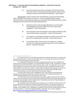 Mark Benson – 5. Consumer Decision Journey/Business Objectives – Bosch Power Tools And
Grainger.com – Page 18
2e. Scenario 2 customer next orders on Grainger’s ePro for Bosch Power
Tools, then furnish a YouTube video demonstrating the product and an
invitation to become social media brand advocates – Grow Loyalty.31
Third Scenario: Primary customers who click Boschtools.com but go to the Plumbing
Page on Grainger.com instead are in Scenario 3. They are possibly looking at multiple
procurement buys, comparing brand image versus perception (Initial Consideration Set), actively
deciding what to purchase (Active Evaluation/Reassessment).
3a. Should time spent on the two pages (Boschtools.com and Grainger
Plumbing Page) be analyzed to determine if non-customers get
retargeted?32
- Builds Consideration.
3b. Then sending link to join the company’s email registry, following up with
email touting Grainger’s advantages33
– Influence Consideration.
3c. In the registry, but abandoned shopping cart of Bosch Power Tools, they
get email on completing ePro buy order – Improve Sales Process.
3d. If recent Bosch Power Tools customer on Grainger.com, sending a
questionnaire asking them about past experience to encourage future
business – Reposition the Brand.
31
The request to become a social media brand advocate is especially important in the Loyalty Loop.
Securing brand advocates is a way to increase repeat sales and encourage new customers who may be
positively influenced by word-of-mouth advertising.
In an Integrated Marketing Communications strategy, organizations can use a combination of
owned and earned media to great effect. W. Glynn Mangold and David J. Faulds, “Social Media: The New
Hybrid Element of the Promotion Mix,” Business Horizon, 2011, p. 362. The organization can use its own
social media feeds to enable communications, and incorporate video the organization produces, with
either feedback or input from the customer. With Grainger’s Everyday People campaign on YouTube, the
company uses its own social media feed to post videos that the Grainger creates filming satisfied
customers participating in the work-related activities that Grainger supports.
Focusing on the customers who are delighted in their survey responses is the appropriate
strategy for acquiring brand ambassadors. Michael Lowenstein, “The Strategic Marketing Case for
Customer Advocacy Measurement,” Customer Think, July 2, 2010.
The 3-M model of social media marketing communication suggests that the third M, “Monitor,”
reflects customer-to-customer word of mouth communication like that the social media ambassadors will
be creating. John Gallaugher and Sam Ranthsbotham, “Social Media and Customer Dialog Management
at Starbucks,” MIS Quarterly Executive, 2010.
32
The retargeting creates brand awareness for Grainger.com as a distributor of Bosch Power Tools
and is responsive to the question for the Initial Consideration Set phase: “Do customers recognize my
brand?” It is also a way to remind customers in the Active Evaluation phase who shop elsewhere that
Grainger is also available to them. Retargeting is considered a best practice for existing inventory and not
just excess inventory. “The Top Five Retargeting Myths,” Retargeter, June 17, 2015, available at
https://retargter.com/blog/retargeting/the-top-5-retargeting-myths.
33
This particular strategy is for primary customers in the Initial Consideration/Reconsideration Set.
 