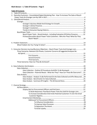 Mark Benson – 1. Table Of Contents – Page 2
Table Of Contents
1. Table Of Contents………………………………………………………………………………………………………………………………2
2. Executive Summary – Consolidated Digital Marketing Plan: How To Increase The Sales of Bosch
Power Tools On Grainger.com By 10% in 2017………………………………………………..…………………….…………4
3. Client/Brand Analysis…………………………………………………………………………………………………………………………6
Grainger……………………………………………………………………………………………………………………………………..6
Grainger’s Business Model And Strategy For Growth…………………………………………………….6
Grainger’s Online Presence...…………………………………………………………………………………………9
Grainger’s Customers……………………………………………………………………………………………………11
Trends In Consumer Buying Patterns……………………………………………………………………………11
BoschPower Tools…………………………………………………………………………………………………………………….12
Bosch Power Tools – Brand Analysis , Including Evaluation Of Online Presence…………..12
Primary/Secondary Bosch Power Tools Customers: Who Are They? What Do They
Want? Need?.......................................................................................................14
4. Problem Statement…………………………………………………………………………………………………………………………..14
What Problem Are You Trying To Solve?.......................................................................................14
5. Consumer Decision Journey/Business Objectives – Bosch Power Tools And Grainger.com……………….15
Three Scenarios: Relevant CDJ Phases, Customer Concerns & Suggested Analyses Re:
Ad Spend………………………………………………………………………………………………………………………………..15
First Scenario…………………………………………………………………………………………………..15
Second Scenario………………………………………………………………………………………………17
Third Scenario………………………………………………………………………………………………….18
Three Scenarios: How Can They Be Achieved?..............................................................................19
6. Data Collection And Analysis………………………..…………………………………………………………………………………..20
Data Collection………………………………………………………………………………………………………………………….20
Data Collection - Outline Of Procedures And KPIs To Be Reviewed……………………………….20
Data Collection - Potential Biases: What Are They? How Can These Be Overcome?.....23
Data Analysis…………………………………………………………………………………………………………………………….24
Data Analysis - Analysis To Be Performed On the Data Collected and KPIs Measured…..24
Data Analysis - Benchmarks For Data Collected…………………………………………………………...25
Data Analysis - Summary Of Insights – The 60 Second Story…………………………………………26
7. Channel Strategy…………………………………………………………………………………………………………………………….…27
Ad Descriptions…………………………………………………………………………………………………………………………27
Display Ads For Procurement Officers and End Users…………………………………………………..27
To Build Awareness That Bosch Power Tools Are Sold On Grainger.com………….27
To Increase Consideration And Invite Potential Customers To Join the Email
Customer Registry………………………………………………………………………………………….28
Email Content Marketing……………………………………………………………………………………………..28
Addressed To Procurement Officers……………………………………………..…………………28
To Influence Consideration………………………………………………………………….28
To Improve Sales Processes…………………………………………………………………29
To Reposition The Brand……………………………………………………………………..29
To Grow Loyalty………………………………………………………………………………….29
 