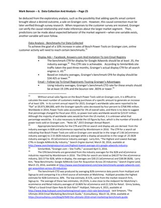Mark Benson -- 6. Data Collection And Analysis – Page 25
be deduced from the exploratory analysis, such as the possibility that adding specific email content
brought about a desired outcome, a sale on Grainger.com. However, this causal connection must be
later verified through survey research. When responses to the customer survey are received, Grainger
can verify the causal relationship and make inferences about the larger market segment. Then,
predictions can be made about expected behavior of the market segment—when one variable exists,
another variable will soon follow.
Data Analysis - Benchmarks For Data Collected
To achieve the goal of a 10% increase in sales of Bosch Power Tools on Grainger.com, online
customer activity will need to reach certain benchmarks.41
Display Ads – Facebook, Answers.com And Invitation To Join Email Registry
• The benchmark CTR for display for Google Adwords should be at least .35, the
industry average.42
This CTR rate is achievable. According to SimilarWeb site
traffic taken the past three months, Grainger’s actual display CTR for all search
engines is .43.43
• Based on industry averages, Grainger’s benchmark CPA for display should be
$34.425 or lower.44
Email – Follow-Up To Email Registrants Touting Grainger’s Advantages
• Using industry averages, Grainger’s benchmark CTO rate for these emails should
be at least 19.19% and the bounce rate .365% or lower.45
41
Without actual sales figures on the Bosch Power Tools sold on Grainger.com, it is difficult to
calculate the exact number of customers making purchases of a specific amount to generate an increase
of at least 10%. In its current annual report for 2015, Grainger’s worldwide sales were reported to be
“flat” at $9,973,384,000, with the Grainger-specific sales decreased by four percent to $768.996 million.
Worldwide in 2014, Power Tools sales accounted for 3% of overall sales, and there is no data to suggest
that percentage changed for fiscal year 2015, so power tool sales worldwide would be $23.07 million.
Although the majority of worldwide sales would be from the US market, it is unknown what that
percentage would be. It is also necessary to divide the US figure by four, which is the number of brands of
power tools sold on Grainger.com. “Note 18,” 2015 Grainger Annual Report.
42
Appropriate benchmarks for the CTR and CPA on search and display ads are derived from the
industry averages in B2B and eCommerce reported by Wordstream in 2016. The CTR for a search ad
indicating that Bosch Power Tools are sold on Grainger.com would be in the range of 1.66 (eCommerce
industry average) to 2.55 (B2B industry average) while a display ad would be in the range of .25 (B2B
industry average) to .45 (eCommerce industry average). Larry Kim, “The Highest and Lowest Average
CTRs in Google AdWords By Industry,” Search Engine Journal, March 30, 2016, available at
http://www.searchenginejournal.com/highest-lowest-average-ctrs-google-adwords-industry.
43
SimilarWeb, “Grainger.com – Site Traffic,” accessed April 3, 2016.
44
The CPA benchmarks are generated from the industry averages for the B2B and eCommerce
industries reported by Wordstream in 2016. The CPAs for search are listed as $46.07 for the eCommerce
industry, $63.57 for B2B, while in display, the averages are $30.21 (eCommerce) and $38.08 (B2B). Larry
Kim, “New Benchmarks: Google AdWords Cost Per Acquisition Across 20 Industries,” Search Engine Land,
March 23, 2016, available at http://www.searchengineland.com/new-benchmarks-google-adwords-cost-
per-acquisition-across-20-industries.
45
The benchmark CTO was produced by averaging B2B commerce data points from HubSpot and
Signup.to and comparing it to a third source of estimates at Mailchimp. HubSpot provides the highest
estimate for B2B Commerce, 30%. The low estimate, 8.51%, came from the market research firm,
Signup.to. The average of these two estimates, 19.255%, is also close to the midpoint for Mailchimp’s
ecommerce and Retail industry averages of 16.86% for eCommerce and 21.52% for Retail. Ginny Soskey,
“What’s a Good Email Open Rate & Click Rate?” HubSpot, February 4, 2015, available at
http://www.blog.hubspot.com/marketing/email-open-click-rate-benchmark. Jack Simpson, “The
Ultimate 2016 Email Marketing Benchmark Guide,” Econsultancy, March 16, 2016, available at
https://econsultancy.com/blog/67649-the-ultimate-2016-email-marketing-benchmark-guide.
 