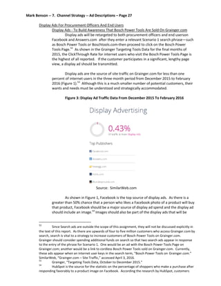 Mark Benson -- 7. Channel Strategy -- Ad Descriptions – Page 27
Display Ads For Procurement Officers And End Users
Display Ads - To Build Awareness That Bosch Power Tools Are Sold On Grainger.com
Display ads will be retargeted to both procurement officers and end userson
Facebook and Answers.com after they enter a relevant Scenario 1 search phrase—such
as Bosch Power Tools or Boschtools.com-then proceed to click on the Bosch Power
Tools Page.52
As shown in the Grainger Targeting Tools Data for the final months of
2015, the ClickThrough Rate for internet users who visit the Bosch Power Tools Page is
the highest of all reported. If the customer participates in a significant, lengthy page
view, a display ad should be transmitted.
Display ads are the source of site traffic on Grainger.com for less than one
percent of internet users in the three month period from December 2015 to February
2016 (Figure 1).53
Although this is a much smaller number of potential customers, their
wants and needs must be understood and strategically accommodated.
Figure 3: Display Ad Traffic Data From December 2015 To February 2016
Source: SimilarWeb.com
As shown in Figure 1, Facebook is the top source of display ads. As there is a
greater than 50% chance that a person who likes a Facebook photo of a product will buy
that product, Facebook should be a major source of display ad spend and the display ad
should include an image.54
Images should also be part of the display ads that will be
52
Since Search ads are outside the scope of this assignment, they will not be discussed explicitly in
the text of this report. As there are upwards of four to five million customers who access Grainger.com by
search, search is vital to a strategy to increase customers of Bosch Power Tools on Grainger.com.
Grainger should consider spending additional funds on search so that two search ads appear in response
to the entry of the phrase for Scenario 1. One would be an ad with the Bosch Power Tools Page on
Grainger.com; another would be a link to cordless Bosch Power Tools sold on Grainger.com. Currently,
these ads appear when an internet user keys in the search term, “Bosch Power Tools on Grainger.com.”
SimilarWeb, “Grainger.com – Site Traffic,” accessed April 3, 2016.
53
Grainger, “Targeting Tools Data, October to December 2015.”
54
HubSpot is the source for the statistic on the percentage of shoppers who make a purchase after
responding favorably to a product image on Facebook. According the research by HubSpot, customers
 
