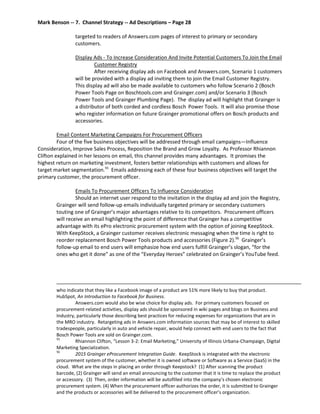 Mark Benson -- 7. Channel Strategy -- Ad Descriptions – Page 28
targeted to readers of Answers.com pages of interest to primary or secondary
customers.
Display Ads - To Increase Consideration And Invite Potential Customers To Join the Email
Customer Registry
After receiving display ads on Facebook and Answers.com, Scenario 1 customers
will be provided with a display ad inviting them to join the Email Customer Registry.
This display ad will also be made available to customers who follow Scenario 2 (Bosch
Power Tools Page on Boschtools.com and Grainger.com) and/or Scenario 3 (Bosch
Power Tools and Grainger Plumbing Page). The display ad will highlight that Grainger is
a distributor of both corded and cordless Bosch Power Tools. It will also promise those
who register information on future Grainger promotional offers on Bosch products and
accessories.
Email Content Marketing Campaigns For Procurement Officers
Four of the five business objectives will be addressed through email campaigns—Influence
Consideration, Improve Sales Process, Reposition the Brand and Grow Loyalty. As Professor Rhiannon
Clifton explained in her lessons on email, this channel provides many advantages. It promises the
highest return on marketing investment, fosters better relationships with customers and allows for
target market segmentation.55
Emails addressing each of these four business objectives will target the
primary customer, the procurement officer.
Emails To Procurement Officers To Influence Consideration
Should an internet user respond to the invitation in the display ad and join the Registry,
Grainger will send follow-up emails individually targeted primary or secondary customers
touting one of Grainger’s major advantages relative to its competitors. Procurement officers
will receive an email highlighting the point of difference that Grainger has a competitive
advantage with its ePro electronic procurement system with the option of joining KeepStock.
With KeepStock, a Grainger customer receives electronic messaging when the time is right to
reorder replacement Bosch Power Tools products and accessories (Figure 2).56
Grainger’s
follow-up email to end users will emphasize how end users fulfill Grainger’s slogan, “for the
ones who get it done” as one of the “Everyday Heroes” celebrated on Grainger’s YouTube feed.
who indicate that they like a Facebook image of a product are 51% more likely to buy that product.
HubSpot, An Introduction to Facebook for Business.
Answers.com would also be wise choice for display ads. For primary customers focused on
procurement-related activities, display ads should be sponsored in wiki pages and blogs on Business and
Industry, particularly those describing best practices for reducing expenses for organizations that are in
the MRO industry. Retargeting ads in Answers.com information sources that may be of interest to skilled
tradespeople, particularly in auto and vehicle repair, would help connect with end users to the fact that
Bosch Power Tools are sold on Grainger.com.
55
Rhiannon Clifton, “Lesson 3-2: Email Marketing,” University of Illinois Urbana-Champaign, Digital
Marketing Specialization.
56
2015 Grainger eProcurement Integration Guide. KeepStock is integrated with the electronic
procurement system of the customer, whether it is owned software or Software as a Service (SaaS) in the
cloud. What are the steps in placing an order through Keepstock? (1) After scanning the product
barcode, (2) Grainger will send an email announcing to the customer that it is time to replace the product
or accessory. (3) Then, order information will be autofilled into the company’s chosen electronic
procurement system. (4) When the procurement officer authorizes the order, it is submitted to Grainger
and the products or accessories will be delivered to the procurement officer’s organization.
 