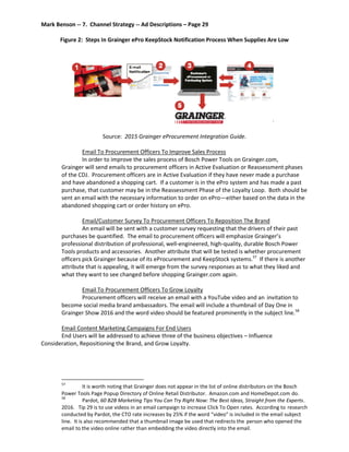 Mark Benson -- 7. Channel Strategy -- Ad Descriptions – Page 29
Figure 2: Steps In Grainger ePro KeepStock Notification Process When Supplies Are Low
Source: 2015 Grainger eProcurement Integration Guide.
Email To Procurement Officers To Improve Sales Process
In order to improve the sales process of Bosch Power Tools on Grainger.com,
Grainger will send emails to procurement officers in Active Evaluation or Reassessment phases
of the CDJ. Procurement officers are in Active Evaluation if they have never made a purchase
and have abandoned a shopping cart. If a customer is in the ePro system and has made a past
purchase, that customer may be in the Reassessment Phase of the Loyalty Loop. Both should be
sent an email with the necessary information to order on ePro—either based on the data in the
abandoned shopping cart or order history on ePro.
Email/Customer Survey To Procurement Officers To Reposition The Brand
An email will be sent with a customer survey requesting that the drivers of their past
purchases be quantified. The email to procurement officers will emphasize Grainger’s
professional distribution of professional, well-engineered, high-quality, durable Bosch Power
Tools products and accessories. Another attribute that will be tested is whether procurement
officers pick Grainger because of its eProcurement and KeepStock systems.57
If there is another
attribute that is appealing, it will emerge from the survey responses as to what they liked and
what they want to see changed before shopping Grainger.com again.
Email To Procurement Officers To Grow Loyalty
Procurement officers will receive an email with a YouTube video and an invitation to
become social media brand ambassadors. The email will include a thumbnail of Day One in
Grainger Show 2016 and the word video should be featured prominently in the subject line.58
Email Content Marketing Campaigns For End Users
End Users will be addressed to achieve three of the business objectives – Influence
Consideration, Repositioning the Brand, and Grow Loyalty.
57
It is worth noting that Grainger does not appear in the list of online distributors on the Bosch
Power Tools Page Popup Directory of Online Retail Distributor. Amazon.com and HomeDepot.com do.
58
Pardot, 60 B2B Marketing Tips You Can Try Right Now: The Best Ideas, Straight from the Experts.
2016. Tip 29 is to use videos in an email campaign to increase Click To Open rates. According to research
conducted by Pardot, the CTO rate increases by 25% if the word “video” is included in the email subject
line. It is also recommended that a thumbnail image be used that redirects the person who opened the
email to the video online rather than embedding the video directly into the email.
 