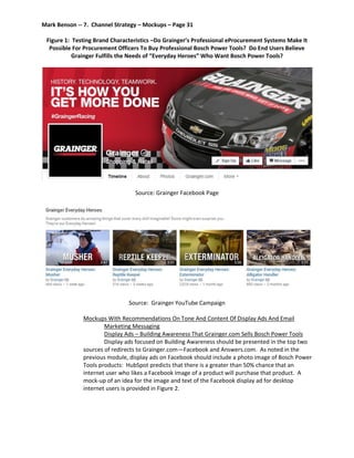 Mark Benson -- 7. Channel Strategy – Mockups – Page 31
Figure 1: Testing Brand Characteristics –Do Grainger’s Professional eProcurement Systems Make It
Possible For Procurement Officers To Buy Professional Bosch Power Tools? Do End Users Believe
Grainger Fulfills the Needs of “Everyday Heroes” Who Want Bosch Power Tools?
Source: Grainger Facebook Page
Source: Grainger YouTube Campaign
Mockups With Recommendations On Tone And Content Of Display Ads And Email
Marketing Messaging
Display Ads – Building Awareness That Grainger.com Sells Bosch Power Tools
Display ads focused on Building Awareness should be presented in the top two
sources of redirects to Grainger.com—Facebook and Answers.com. As noted in the
previous module, display ads on Facebook should include a photo image of Bosch Power
Tools products: HubSpot predicts that there is a greater than 50% chance that an
internet user who likes a Facebook image of a product will purchase that product. A
mock-up of an idea for the image and text of the Facebook display ad for desktop
internet users is provided in Figure 2.
 