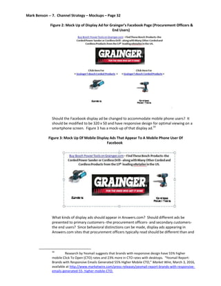 Mark Benson -- 7. Channel Strategy – Mockups – Page 32
Figure 2: Mock Up of Display Ad for Grainger’s Facebook Page (Procurement Officers &
End Users)
Should the Facebook display ad be changed to accommodate mobile phone users? It
should be modified to be 320 x 50 and have responsive design for optimal viewing on a
smartphone screen. Figure 3 has a mock-up of that display ad.59
Figure 3: Mock Up Of Mobile Display Ads That Appear To A Mobile Phone User Of
Facebook
What kinds of display ads should appear in Answers.com? Should different ads be
presented to primary customers--the procurement officers- and secondary customers-
the end users? Since behavioral distinctions can be made, display ads appearing in
Answers.com sites that procurement officers typically read should be different than and
59
Research by Yesmail suggests that brands with responsive design have 55% higher
mobile Click To Open (CTO) rates and 23% more in CTO rates with desktops. “Yesmail Report:
Brands with Responsive Emails Generated 55% Higher Mobile CTO,” Market Wire, March 3, 2016,
available at http://www.marketwire.com/press-releases/yesmail-report-brands-with-responsive-
emails-generated-55- higher-mobile-CTO.
 