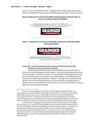 Mark Benson -- 7. Channel Strategy – Mockups – Page 33
those an end user would likely read.60
A suggestion for a display ad for procurement
officers are provided in Figure 4, while the display ad for end users is shown in Figure 5.
Figure 4: Display Ad For Procurement Officers Reading Business-Related Topics on
Answers.com (Both Desktop and Mobile)
Figure 5: Display Ad For End Users In Applicable Answers.com Publications (Both
Desktop and Mobile)
Display Ads - Increase Consideration By Procurement Officers/End Users With
Invitations To Join Email Customer Registry
The same email will be sent to procurement officers and end users with an
invitation to join the Grainger customer registry. As this will be prompted by the entry
of the search term, “Bosch Power Tools,” it is not possible to differentiate the content,
since an IP address does not currently carry any demographic or identifying personal
information to make these distinctions. However, a message can be created that will
connect users to brand attributes that are of interest to both marketing personas—
Grainger.com is the web site that is the easiest to use in the entire distribution industry.
Figure 6 presents a possible message:
60
Answers.com is an aggregation of answers and wiki pages providing information on a
range of topics. Procurement officers would likely read information in the Business and Industry
subheading, looking up procurement-related topics like Business and Accounting, Business
Finance and eCommerce. The end user who performs the work would likely be interested in
other subheadings, such as Cars & Vehicles, that has topics ranging from airplanes and aircraft, to
American, Asian and European cars to appeal to those in the leading MRO industry, auto repair.
A best practice is mapping the buyers personas to the customer journey in the display
ads for Answers.com. The text of all of the display ads are intended to build brand awareness for
the Initial Consideration Set phase of the McKinsey Customer Decision Journey. The display ad
for procurement officers announced that Grainger is a source of professional-grade Bosch
products that procurement professionals desire. To end users, they are also told that Grainger
carries Bosch and that it is a product for those skilled tradespeople who get it done every day.
IBM Marketing Cloud, Customer Journey Maps and Buyer Personas: The Modern Tool Kit for
Marketing. 2016.
 