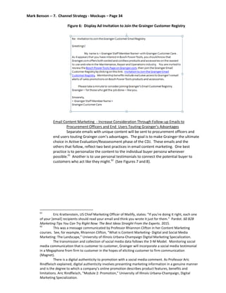 Mark Benson -- 7. Channel Strategy - Mockups – Page 34
Figure 6: Display Ad Invitation to Join the Grainger Customer Registry
Email Content Marketing - Increase Consideration Through Follow-up Emails to
Procurement Officers and End Users Touting Grainger’s Advantages
Separate emails with unique content will be sent to procurement officers and
end users touting Grainger.com’s advantages. The goal is to make Grainger the ultimate
choice in Active Evaluation/Reassessment phase of the CDJ. These emails and the
others that follow, reflect two best practices in email content marketing. One best
practice is to personalize the content to the individual buyer persona whenever
possible.61
Another is to use personal testimonials to connect the potential buyer to
customers who act like they might.62
(See Figures 7 and 8).
61
Eric Krattenstein, US Chief Marketing Officer of Mailify, states: “If you’re doing it right, each one
of your [email] recipients should read your email and think you wrote it just for them.” Pardot. 60 B2B
Marketing Tips You Can Try Right Now: The Best Ideas Straight From the Experts. 2015.
62
This was a message communicated by Professor Rhiannon Clifton in her Content Marketing
courses. See, for example, Rhiannon Clifton, “What is Content Marketing- Digital and Social Media
Marketing: The Landscape,” University of Illinois Urbana-Champaign Digital Marketing Specialization.
The transmission and collection of social media data follows the 3-M Model. Monitoring social
media communication that is customer to customer, Grainger will incorporate a social media testimonial
in a Megaphone from firm to customer in the hopes of eliciting customer to firm communication
(Magnet).
There is a digital authenticity to promotion with a social media comment. As Professor Aric
Rindfleisch explained, digital authenticity involves presenting marketing information in a genuine manner
and is the degree to which a company’s online promotion describes product features, benefits and
limitations. Aric Rindfleisch, “Module 2: Promotion,” University of Illinois Urbana-Champaign, Digital
Marketing Specialization.
 