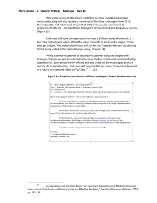 Mark Benson -- 7. Channel Strategy – Mockups – Page 38
When procurement officers are invited to become a social media brand
ambassador, they will also receive a thumbnail of Day One at Granger Show 2016.
This video does not emphasize the point of difference usually transmitted to
procurement officers—the benefits of Grainger’s eProcurement and KeepStock systems.
(Figure 13).
End users will have the opportunity to view a different video thumbnail: a
YouTube instructional video. While the video connects to the brand’s slogan, “those
who get it done,” the instructional video will not be the “Everyday Heroes” positioning
that is being tested in the repositioning survey. (Figure 14).
When a primary customer or secondary customer indicates delight with
Grainger, that person will be automatically connected to social media ambassadorship
opportunities. Both procurement officers and end users will be encouraged to make
comments on social media. End users will be given the exclusive chance to be featured
in a future instructional video on YouTube.63
153
Figure 13: Email to Procurement Officers to Request Brand Ambassadorship
63
Jessica Santos and Jonathan Boote, “A Theoretical Exploration and Model of Consumer
Expectations, Post-Purchase Affective States and Affective Behavior,” Journal of Consumer Behavior, 2003,
pp. 142-156.
 