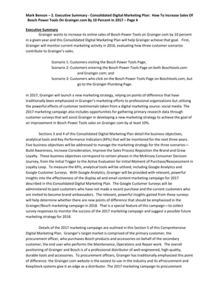 Mark Benson – 2. Executive Summary - Consolidated Digital Marketing Plan: How To Increase Sales Of
Bosch Power Tools On Grainger.com By 10 Percent In 2017 – Page 4
Executive Summary
Grainger wants to increase its online sales of Bosch Power Tools on Grainger.com by 10 percent
in a given year and this Consolidated Digital Marketing Plan will help Grainger achieve that goal. First,
Grainger will monitor current marketing activity in 2016, evaluating how three customer scenarios
contribute to Grainger’s sales.
Scenario 1: Customers visiting the Bosch Power Tools Page;
Scenario 2: Customers entering the Bosch Power Tools Page on both Boschtools.com
and Grainger.com; and
Scenario 3: Customers who click on the Bosch Power Tools Page on Boschtools.com, but
go to the Grainger Plumbing Page.
In 2017, Grainger will launch a new marketing strategy, relying on points of difference that have
traditionally been emphasized in Grainger’s marketing efforts to professional organizations but utilizing
the powerful effects of customer testimonials taken from a digital marketing source: social media. The
2017 marketing campaign also includes opportunities for gathering primary research data through
customer surveys that will assist Grainger in developing a new marketing strategy to achieve the goal of
an improvement in Bosch Power Tools sales on Grainger.com by at least 10%.
Sections 3 and 4 of this Consolidated Digital Marketing Plan detail the business objectives,
analytical tools and Key Performance Indicators (KPIs) that will be monitored for the next three years.
Five business objectives will be addressed to manage the marketing strategy for the three scenarios—
Build Awareness, Increase Consideration, Improve the Sales Process Reposition the Brand and Grow
Loyalty. These business objectives correspond to certain phases in the McKinsey Consumer Decision
Journey, from the Initial Trigger to the Active Evaluation for Initial Moment of Purchase/Reassessment in
Loyalty Loop. To measure the KPIs, analytical tools will be utilized, including Google Analytics and
Google Customer Surveys. With Google Analytics, Grainger will be provided with relevant, powerful
insights into the effectiveness of the display ad and email content marketing campaign for 2017
described in this Consolidated Digital Marketing Plan. The Google Customer Surveys will be
administered to past customers who have not made a recent purchase and the current customers who
are invited to become brand ambassadors. The relevant, powerful insights gained from these surveys
will help determine whether there are new points of difference that should be emphasized in the
Grainger/Bosch marketing campaign in 2018. That is a special feature of this campaign—to collect
survey responses to monitor the success of the 2017 marketing campaign and suggest a possible future
marketing strategy for 2018.
Details of the 2017 marketing campaign are outlined in this Section 5 of this Comprehensive
Digital Marketing Plan. Grainger’s target market is comprised of the primary customer, the
procurement officer, who purchases Bosch products and accessories on behalf of the secondary
customer, the end user who performs the Maintenance, Operations and Repair work. The overall
positioning of Grainger and Bosch is of a professional distributor of well-engineered, high-quality,
durable tools and accessories. To procurement officers, Grainger has traditionally emphasized this point
of difference: the Grainger.com website is the easiest to use in the industry and its eProcurement and
KeepStock systems give it an edge as a distributor. The 2017 marketing campaign to procurement
 