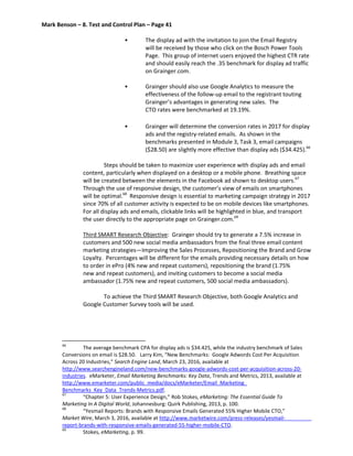 Mark Benson – 8. Test and Control Plan – Page 41
• The display ad with the invitation to join the Email Registry
will be received by those who click on the Bosch Power Tools
Page. This group of internet users enjoyed the highest CTR rate
and should easily reach the .35 benchmark for display ad traffic
on Grainger.com.
• Grainger should also use Google Analytics to measure the
effectiveness of the follow-up email to the registrant touting
Grainger’s advantages in generating new sales. The
CTO rates were benchmarked at 19.19%.
• Grainger will determine the conversion rates in 2017 for display
ads and the registry-related emails. As shown in the
benchmarks presented in Module 3, Task 3, email campaigns
($28.50) are slightly more effective than display ads ($34.425).66
Steps should be taken to maximize user experience with display ads and email
content, particularly when displayed on a desktop or a mobile phone. Breathing space
will be created between the elements in the Facebook ad shown to desktop users.67
Through the use of responsive design, the customer’s view of emails on smartphones
will be optimal.68
Responsive design is essential to marketing campaign strategy in 2017
since 70% of all customer activity is expected to be on mobile devices like smartphones.
For all display ads and emails, clickable links will be highlighted in blue, and transport
the user directly to the appropriate page on Grainger.com.69
Third SMART Research Objective: Grainger should try to generate a 7.5% increase in
customers and 500 new social media ambassadors from the final three email content
marketing strategies—Improving the Sales Processes, Repositioning the Brand and Grow
Loyalty. Percentages will be different for the emails providing necessary details on how
to order in ePro (4% new and repeat customers), repositioning the brand (1.75%
new and repeat customers), and inviting customers to become a social media
ambassador (1.75% new and repeat customers, 500 social media ambassadors).
To achieve the Third SMART Research Objective, both Google Analytics and
Google Customer Survey tools will be used.
66
The average benchmark CPA for display ads is $34.425, while the industry benchmark of Sales
Conversions on email is $28.50. Larry Kim, “New Benchmarks: Google Adwords Cost Per Acquisition
Across 20 Industries,” Search Engine Land, March 23, 2016, available at
http://www.searchengineland.com/new-benchmarks-google-adwords-cost-per-acquisition-across-20-
industries. eMarketer, Email Marketing Benchmarks: Key Data, Trends and Metrics, 2013, available at
http://www.emarketer.com/public_media/docs/eMarketer/Email_Marketing_
Benchmarks_Key_Data_Trends-Metrics.pdf.
67
“Chapter 5: User Experience Design,” Rob Stokes, eMarketing: The Essential Guide To
Marketing In A Digital World, Johannesburg: Quirk Publishing, 2013, p. 100.
68
“Yesmail Reports: Brands with Responsive Emails Generated 55% Higher Mobile CTO,”
Market Wire, March 3, 2016, available at http://www.marketwire.com/press-releases/yesmail-
report-brands-with-responsive-emails-generated-55-higher-mobile-CTO.
69
Stokes, eMarketing, p. 99.
 