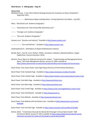 Mark Benson - 9. Bibliography – Page 43
Works Cited
Aberdeen Group. Is Your Omni-Channel Strategy Driving Your Customers to Shop a Competitor?
September 2015.
-----------------------. Maintenance Repair and Operations: Turning Downtime into Dollars. July 2015.
Alexa. “Boschtools.com: Audience Geography.”
--------. “Boschtools.com: Sites Visited After Boschtools.com.”
--------. “Grainger.com: Audience Geography.”
--------. “Zoro.com: Audience Geography.”
Answers.com. “Business and Industry.” Available at http://www.answers.com.
------------------. “Cars and Vehicles.” Available at http://www.answers.com.
Anything Research. 2016 Report on Repair & Maintenance Industry.
Bendle, Neil T., Paul W. Farris, Phillip E. Pfeifer, and David J. Reibstein, Marketing Metrics. (Upper
Saddle River: Pearson Education, 2015).
Berthon, Pierre, Morris B. Holbrook and James M. Hulbert. “Understanding and Managing the Brand
Space,” MIT Sloan Management Review, January 15, 2003, available at
https://www.sloanreview.mit.edu/article/understanding-and-managing-the-brand-space.
Bosch Power Tools. Bosch Power Tools Page Popup Directory of Online Retail Distributors.
Bosch Power Tools Facebook Page. Available at https://www.facebook.com/BoschToolsNA.
Bosch Power Tools LinkedIn Page. Available at https://www.linkedin.com/company/bosch-power-tools.
Bosch Power Tools Main Page. Available at http://www.boschtools.com.
Bosch Power Tools Main Page. Available at http://www.boschtools.com.
Bosch Power Tools Tumblr Page. Available at https://www.tumbr.com/tagged/bosch-power-tools.
Bosch Power Tools USA Website. Available at https://www.bosch.us.
Bosch Power Tools Website. Available at https://www.boschtools.com.
Bosch Power Tools Website with the Broken Links. Available at https://www.bosch.us/content/
language.
Bosch Power Tools YouTube Page. Available at https://www.youtube.com/user/BoschToolsNA.
Brohan, Mark. “E-Commerce Accounts for Nearly All of Grainger’s Annual Sales Growth.” B2B
Ecommerce World, January 27, 2015, available at https://www.b2becommerceworld.com/e-
commerce-accounts-for-nearly-all-of-graingers-annual-sales-growth.
 