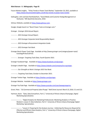 Mark Benson - 9. Bibliography - Page 45
Future Market Insights. “8 Key Trends in Power Tools Market,” September 10, 2015, available at
https://www.futuremarketinsights.com/8-key-trends-in-power-tools-market.
Gallaugher, John and Sam Ranthsbotham, “Social Media and Customer Dialog Management at
Starbucks,” MIS Quarterly Executive, 2010.
Gilmour Website, available at https://www.gilmour.com.
Google, Google Search on “Bosch Power Tools on Grainger.com.”
Grainger. Grainger 2014 Annual Report.
-----------. 2015 Grainger Annual Report.
-----------. 2015 Grainger Corporate Social Responsibility Report.
-----------. 2015 Grainger eProcurement Integration Guide.
-----------. 2015 Grainger Fact Book.
Grainger Bosch Power Tools Page. Available at http://www.grainger.com/category/power-tools/
Ecatalog/N-bioZ1z0r53a.
-----------. Grainger: Targeting Tools Data, Fourth Quarter 2015.
Grainger Facebook Page. Available at https://www.facebook.com/grainger.
Grainger LinkedIn Page. Available at https://www.linkedin.com/company/w-w-grainger.
------------. Our Strengths at Work: Grainger 2015 Fact Book.
------------. Targeting Tools Data, October to December 2015.
Grainger Twitter Page. Available at https://twitter.com/grainger.
Grainger Website. Available at https://www.grainger.com.
Grainger YouTube Page. Available at https://www.youtube.com/user/wwwgraingerinc.
Grant, Peter. “US Commercial-Property Sales Plunge.” Wall Street Journal. March 23, 2016. C1 and C13.
Hartman, Kevin. “Data, Data Everywhere, Part 1,” University of Illinois Urbana-Champaign, Digital
Marketing Specialization.
--------------------. “Digital Analytics for Marketing Professionals: Marketing Analytics in Practice:
Module 3, Lesson 4: Data Collection, Part II,” University of Illinois Urbana-Champaign Digital
Marketing Specialization.
--------------------. “Lesson 2: Preparing for the Analysis Journey – Collecting the Resources Required for
Effective and Efficient Data Analytics, Part 1,” University of Illinois Urbana-Champaign, Digital
Marketing Specialization.
 