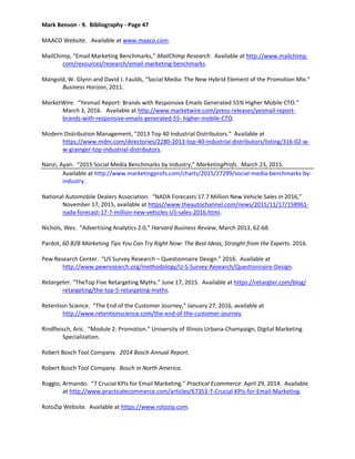 Mark Benson - 9. Bibliography - Page 47
MAACO Website. Available at www.maaco.com.
MailChimp, “Email Marketing Benchmarks,” MailChimp Research. Available at http://www.mailchimp.
com/resources/research/email-marketing-benchmarks.
Mangold, W. Glynn and David J. Faulds, “Social Media: The New Hybrid Element of the Promotion Mix.”
Business Horizon, 2011.
MarketWire. “Yesmail Report: Brands with Responsive Emails Generated 55% Higher Mobile CTO.”
March 3, 2016. Available at http://www.marketwire.com/press-releases/yesmail-report-
brands-with-responsive-emails-generated-55- higher-mobile-CTO.
Modern Distribution Management, “2013 Top 40 Industrial Distributors.” Available at
https://www.mdm.com/directories/2280-2013-top-40-industrial-distributors/listing/316-02-w-
w-grainger-top-industrial-distributors.
Nanzi, Ayan. “2015 Social Media Benchmarks by Industry,” MarketingProfs. March 23, 2015.
Available at http://www.marketingprofs.com/charts/2015/27299/social-media-benchmarks-by-
industry.
National Automobile Dealers Association. “NADA Forecasts 17.7 Million New Vehicle Sales in 2016,”
November 17, 2015, available at https//www.theautochannel.com/news/2015/11/17/158961-
nada-forecast-17-7-million-new-vehicles-US-sales-2016.html.
Nichols, Wes. “Advertising Analytics 2.0,” Harvard Business Review, March 2013, 62-68.
Pardot, 60 B2B Marketing Tips You Can Try Right Now: The Best Ideas, Straight from the Experts. 2016.
Pew Research Center. “US Survey Research – Questionnaire Design.” 2016. Available at
http://www.pewresearch.org/methodology/U-S-Survey-Research/Questionnaire-Design.
Retargeter. “TheTop Five Retargeting Myths.” June 17, 2015. Available at https://retargter.com/blog/
retargeting/the-top-5-retargeting-myths.
Retention Science. “The End of the Customer Journey,” January 27, 2016, available at
http://www.retentionscience.com/the-end-of-the-customer-journey.
Rindfleisch, Aric. “Module 2: Promotion.” University of Illinois Urbana-Champaign, Digital Marketing
Specialization.
Robert Bosch Tool Company. 2014 Bosch Annual Report.
Robert Bosch Tool Company. Bosch in North America.
Roggio, Armando. “7 Crucial KPIs for Email Marketing.” Practical Ecommerce. April 29, 2014. Available
at http://www.practicalecommerce.com/articles/67353-7-Crucial-KPIs-for-Email-Marketing.
RotoZip Website. Available at https://www.rotozip.com.
 