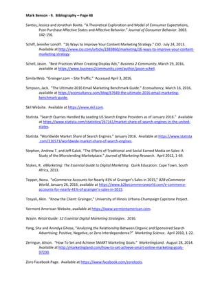 Mark Benson - 9. Bibliography – Page 48
Santos, Jessica and Jonathan Boote. “A Theoretical Exploration and Model of Consumer Expectations,
Post-Purchase Affective States and Affective Behavior.” Journal of Consumer Behavior. 2003.
142-156.
Schiff, Jennifer Lonoff. “16 Ways to Improve Your Content Marketing Strategy.” CIO. July 24, 2013.
Available at http://www.cio.com/article/2383860/marketing/16-ways-to-improve-your-content-
marketing-strategy
Schell, Jason. “Best Practices When Creating Display Ads,” Business 2 Community, March 29, 2016,
available at https://www.business2community.com/author/jason-schell.
SimilarWeb. “Grainger.com – Site Traffic.” Accessed April 3, 2016.
Simpson, Jack. “The Ultimate 2016 Email Marketing Benchmark Guide.” Econsultancy, March 16, 2016,
available at https://econsultancy.com/blog/67649-the-ultimate-2016-email-marketing-
benchmark-guide.
Skil Website. Available at https://www.skil.com.
Statista. “Search Queries Handled By Leading US Search Engine Providers as of January 2016.” Available
at https://www.statista.com/statistics/267161/market-share-of-search-engines-in-the-united-
states.
Statista. “Worldwide Market Share of Search Engines.” January 2016. Available at https://www.statista
.com/216573/worldwide-market-share-of-search-engines.
Stephen, Andrew T. and Jeff Galek. “The Effects of Traditional and Social Earned Media on Sales: A
Study of the Microlending Marketplace.” Journal of Marketing Research. April 2012, 1-69.
Stokes, R. eMarketing: The Essential Guide to Digital Marketing. Quirk Education: Cape Town, South
Africa, 2013.
Tepper, Nona. “eCommerce Accounts for Nearly 41% of Grainger’s Sales in 2015,” B2B eCommerce
World, January 26, 2016, available at https://www.b2becommerceworld.com/e-commerce-
accounts-for-nearly-41%-of-grainger’s-sales-in-2015.
Tosyali, Akin. “Know the Client: Grainger,” University of Illinois Urbana-Champaign Capstone Project.
Vermont American Website, available at https://www.vermontamerican.com.
Wayin. Retail Guide: 12 Essential Digital Marketing Strategies. 2016.
Yang, Sha and Anindya Ghose, “Analyzing the Relationship Between Organic and Sponsored Search
Advertising: Positive, Negative, or Zero Interdependence?” Marketing Science. April 2010, 1-22.
Zeringue, Alison. “How To Set and Achieve SMART Marketing Goals.” MarketingLand. August 28, 2014.
Available at http://marketingland.com/how-to-set-achieve-smart-online-marketing-goals-
97230.
Zoro Facebook Page. Available at https://www.facebook.com/zorotools.
 