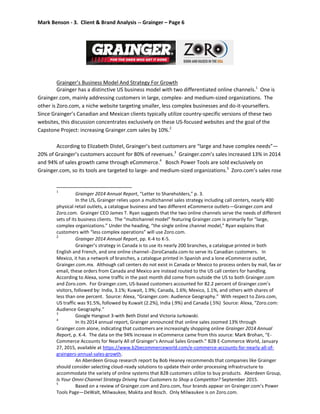 Mark Benson - 3. Client & Brand Analysis -- Grainger – Page 6
Grainger’s Business Model And Strategy For Growth
Grainger has a distinctive US business model with two differentiated online channels.1
One is
Grainger.com, mainly addressing customers in large, complex- and medium-sized organizations. The
other is Zoro.com, a niche website targeting smaller, less complex businesses and do-it-yourselfers.
Since Grainger’s Canadian and Mexican clients typically utilize country-specific versions of these two
websites, this discussion concentrates exclusively on these US-focused websites and the goal of the
Capstone Project: increasing Grainger.com sales by 10%.2
According to Elizabeth Distel, Grainger’s best customers are “large and have complex needs”—
20% of Grainger’s customers account for 80% of revenues.3
Grainger.com’s sales increased 13% in 2014
and 94% of sales growth came through eCommerce.4
Bosch Power Tools are sold exclusively on
Grainger.com, so its tools are targeted to large- and medium-sized organizations.5
Zoro.com’s sales rose
1
Grainger 2014 Annual Report, “Letter to Shareholders,” p. 3.
In the US, Grainger relies upon a multichannel sales strategy including call centers, nearly 400
physical retail outlets, a catalogue business and two different eCommerce outlets—Grainger.com and
Zoro.com. Grainger CEO James T. Ryan suggests that the two online channels serve the needs of different
sets of its business clients. The “multichannel model” featuring Grainger.com is primarily for “large,
complex organizations.” Under the heading, “the single online channel model,” Ryan explains that
customers with “less complex operations” will use Zoro.com.
2
Grainger 2014 Annual Report, pp. K-4 to K-5.
Grainger’s strategy in Canada is to use its nearly 200 branches, a catalogue printed in both
English and French, and one online channel--ZoroCanada.com-to serve its Canadian customers. In
Mexico, it has a network of branches, a catalogue printed in Spanish and a lone eCommerce outlet,
Grainger.com.mx. Although call centers do not exist in Canada or Mexico to process orders by mail, fax or
email, these orders from Canada and Mexico are instead routed to the US call centers for handling.
According to Alexa, some traffic in the past month did come from outside the US to both Grainger.com
and Zoro.com. For Grainger.com, US-based customers accounted for 82.2 percent of Grainger.com’s
visitors, followed by: India, 3.1%; Kuwait, 1.9%; Canada, 1.6%; Mexico, 1.1%, and others with shares of
less than one percent. Source: Alexa, “Grainger.com: Audience Geography.” With respect to Zoro.com,
US traffic was 91.5%, followed by Kuwait (2.2%), India (.9%) and Canada (.5%) Source: Alexa, “Zoro.com:
Audience Geography.”
3
Google Hangout 3-with Beth Distel and Victoria Jurkowski.
4
In its 2014 annual report, Grainger announced that online sales zoomed 13% through
Grainger.com alone, indicating that customers are increasingly shopping online Grainger 2014 Annual
Report, p. K-4. The data on the 94% increase in eCommerce came from this source: Mark Brohan, “E-
Commerce Accounts for Nearly All of Grainger’s Annual Sales Growth.” B2B E-Commerce World, January
27, 2015, available at https://www.b2becommerceworld.com/e-commerce-accounts-for-nearly-all-of-
graingers-annual-sales-growth.
An Aberdeen Group research report by Bob Heaney recommends that companies like Grainger
should consider selecting cloud-ready solutions to update their order processing infrastructure to
accommodate the variety of online systems that B2B customers utilize to buy products. Aberdeen Group,
Is Your Omni-Channel Strategy Driving Your Customers to Shop a Competitor? September 2015.
5
Based on a review of Grainger.com and Zoro.com, four brands appear on Grainger.com’s Power
Tools Page—DeWalt, Milwaukee, Makita and Bosch. Only Milwaukee is on Zoro.com.
 