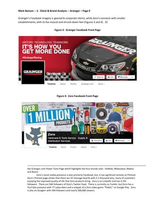 Mark Benson -- 3. Client & Brand Analysis -- Grainger – Page 9
Grainger’s Facebook imagery is geared to corporate clients, while Zoro’s connects with smaller
establishments, with its fox mascot and shrunk-down feel (Figures 3 and 4). 25
Figure 3: Grainger Facebook Front Page
Figure 4: Zoro Facebook Front Page
the Grainger.com Power Tools Page which highlights the four brands sold – DeWalt, Milwaukee, Makita
and Bosch.
Zoro’s social media presence is also primarily Facebook, but, it has significant activity on Pintrest.
Zoro’s Pintrest page shows that there are 32 message boards with 2.1 thousand pins, many of customers
enjoying the improved quality of life that Zoro products bring. Zoro is on LinkedIn and has 3,742
followers. There are 566 followers of Zoro’s Twitter Feed. There is currently no Tumblr, but Zoro has a
YouTube presence with 77 subscribers and a snippet of a Zoro video game “Pakkit,” on Google Play. Zoro
is also on Google+ with 394 followers and nearly 500,000 viewers.
 