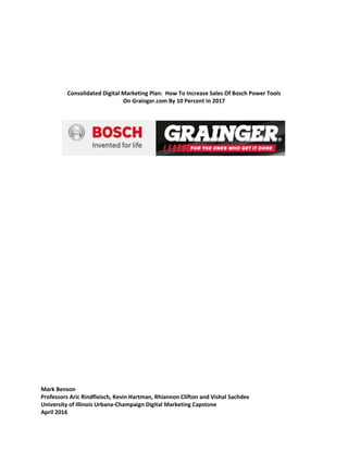Consolidated Digital Marketing Plan: How To Increase Sales Of Bosch Power Tools
On Grainger.com By 10 Percent In 2017
Mark Benson
Professors Aric Rindfleisch, Kevin Hartman, Rhiannon Clifton and Vishal Sachdev
University of Illinois Urbana-Champaign Digital Marketing Capstone
April 2016
 