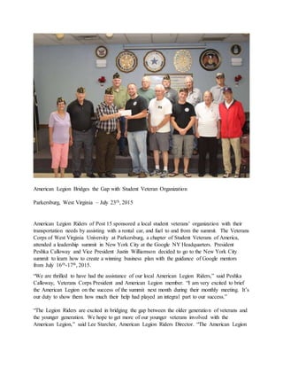 American Legion Bridges the Gap with Student Veteran Organization
Parkersburg, West Virginia – July 23th, 2015
American Legion Riders of Post 15 sponsored a local student veterans’ organization with their
transportation needs by assisting with a rental car, and fuel to and from the summit. The Veterans
Corps of West Virginia University at Parkersburg, a chapter of Student Veterans of America,
attended a leadership summit in New York City at the Google NY Headquarters. President
Peshka Calloway and Vice President Justin Williamson decided to go to the New York City
summit to learn how to create a winning business plan with the guidance of Google mentors
from July 16th-17th, 2015.
“We are thrilled to have had the assistance of our local American Legion Riders,” said Peshka
Calloway, Veterans Corps President and American Legion member. “I am very excited to brief
the American Legion on the success of the summit next month during their monthly meeting. It’s
our duty to show them how much their help had played an integral part to our success.”
“The Legion Riders are excited in bridging the gap between the older generation of veterans and
the younger generation. We hope to get more of our younger veterans involved with the
American Legion,” said Lee Starcher, American Legion Riders Director. “The American Legion
 