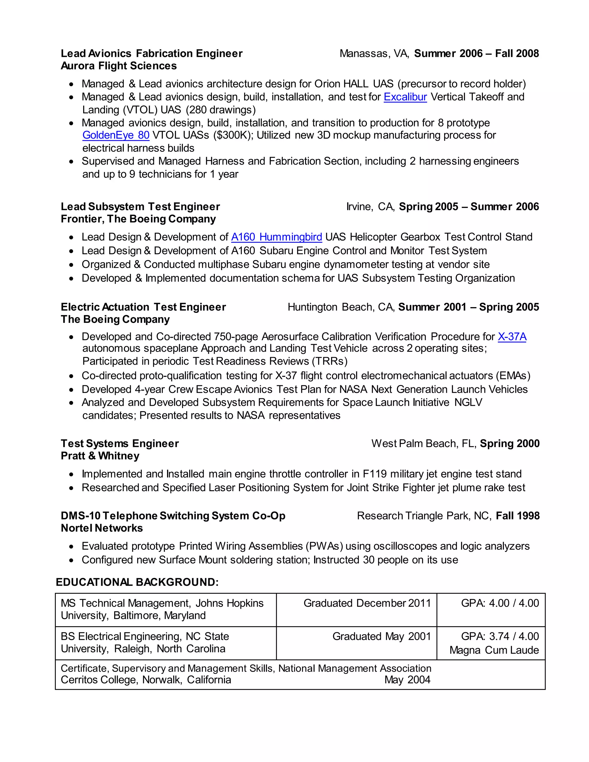 Lead Avionics Fabrication Engineer
Aurora Flight Sciences
Manassas, VA, Summer 2006 – Fall 2008
 Managed & Lead avionics architecture design for Orion HALL UAS (precursor to record holder)
 Managed & Lead avionics design, build, installation, and test for Excalibur Vertical Takeoff and
Landing (VTOL) UAS (280 drawings)
 Managed avionics design, build, installation, and transition to production for 8 prototype
GoldenEye 80 VTOL UASs ($300K); Utilized new 3D mockup manufacturing process for
electrical harness builds
 Supervised and Managed Harness and Fabrication Section, including 2 harnessing engineers
and up to 9 technicians for 1 year
Lead Subsystem Test Engineer
Frontier, The Boeing Company
Irvine, CA, Spring 2005 – Summer 2006
 Lead Design & Development of A160 Hummingbird UAS Helicopter Gearbox Test Control Stand
 Lead Design & Development of A160 Subaru Engine Control and Monitor Test System
 Organized & Conducted multiphase Subaru engine dynamometer testing at vendor site
 Developed & Implemented documentation schema for UAS Subsystem Testing Organization
Electric Actuation Test Engineer
The Boeing Company
Huntington Beach, CA, Summer 2001 – Spring 2005
 Developed and Co-directed 750-page Aerosurface Calibration Verification Procedure for X-37A
autonomous spaceplane Approach and Landing Test Vehicle across 2 operating sites;
Participated in periodic Test Readiness Reviews (TRRs)
 Co-directed proto-qualification testing for X-37 flight control electromechanical actuators (EMAs)
 Developed 4-year Crew Escape Avionics Test Plan for NASA Next Generation Launch Vehicles
 Analyzed and Developed Subsystem Requirements for Space Launch Initiative NGLV
candidates; Presented results to NASA representatives
Test Systems Engineer
Pratt & Whitney
West Palm Beach, FL, Spring 2000
 Implemented and Installed main engine throttle controller in F119 military jet engine test stand
 Researched and Specified Laser Positioning System for Joint Strike Fighter jet plume rake test
DMS-10 Telephone Switching System Co-Op
Nortel Networks
Research Triangle Park, NC, Fall 1998
 Evaluated prototype Printed Wiring Assemblies (PWAs) using oscilloscopes and logic analyzers
 Configured new Surface Mount soldering station; Instructed 30 people on its use
EDUCATIONAL BACKGROUND:
MS Technical Management, Johns Hopkins
University, Baltimore, Maryland
Graduated December 2011 GPA: 4.00 / 4.00
BS Electrical Engineering, NC State
University, Raleigh, North Carolina
Graduated May 2001 GPA: 3.74 / 4.00
Magna Cum Laude
Certificate, Supervisory and Management Skills, National Management Association
Cerritos College, Norwalk, California May 2004
 