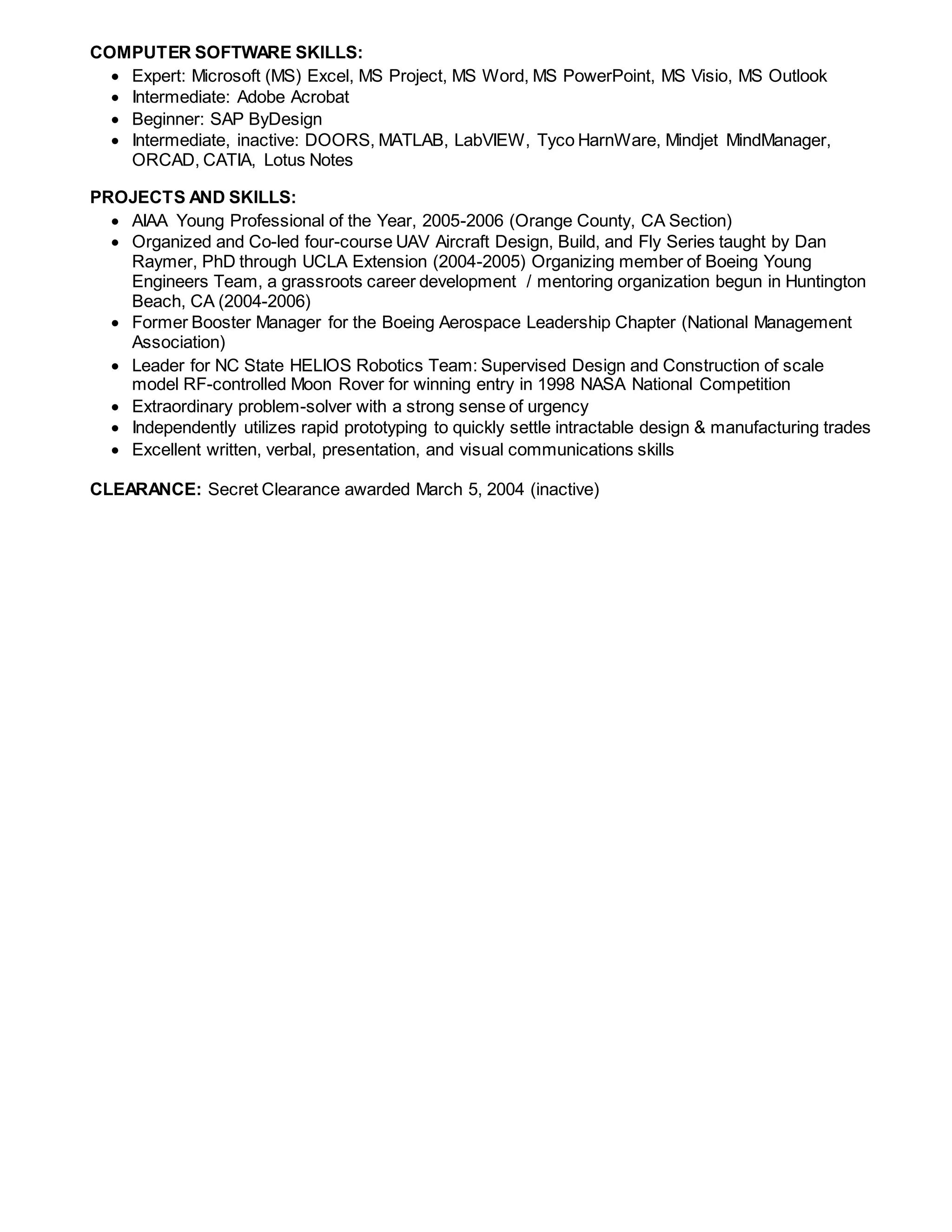 COMPUTER SOFTWARE SKILLS:
 Expert: Microsoft (MS) Excel, MS Project, MS Word, MS PowerPoint, MS Visio, MS Outlook
 Intermediate: Adobe Acrobat
 Beginner: SAP ByDesign
 Intermediate, inactive: DOORS, MATLAB, LabVIEW, Tyco HarnWare, Mindjet MindManager,
ORCAD, CATIA, Lotus Notes
PROJECTS AND SKILLS:
 AIAA Young Professional of the Year, 2005-2006 (Orange County, CA Section)
 Organized and Co-led four-course UAV Aircraft Design, Build, and Fly Series taught by Dan
Raymer, PhD through UCLA Extension (2004-2005) Organizing member of Boeing Young
Engineers Team, a grassroots career development / mentoring organization begun in Huntington
Beach, CA (2004-2006)
 Former Booster Manager for the Boeing Aerospace Leadership Chapter (National Management
Association)
 Leader for NC State HELIOS Robotics Team: Supervised Design and Construction of scale
model RF-controlled Moon Rover for winning entry in 1998 NASA National Competition
 Extraordinary problem-solver with a strong sense of urgency
 Independently utilizes rapid prototyping to quickly settle intractable design & manufacturing trades
 Excellent written, verbal, presentation, and visual communications skills
CLEARANCE: Secret Clearance awarded March 5, 2004 (inactive)
 