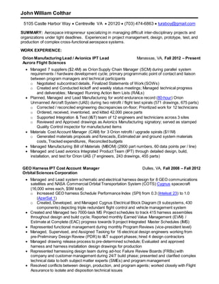 John William Colthar
5105 Castle Harbor Way  Centreville VA  20120  (703) 474-6863  turaboy@gmail.com
SUMMARY: Aerospace intrapreneur specializing in managing difficult inter-disciplinary projects and
organizations under tight deadlines. Experienced in project management, design, prototype, test, and
production of complex cross-functional aerospace systems.
WORK EXPERIENCE:
Orion Manufacturing Lead / Avionics IPT Lead
Aurora Flight Sciences
Manassas, VA, Fall 2012 – Present
 Managed 7 suppliers ($2.4M) as Orion Supply Chain Manager (SCM) during parallel system
requirements / hardware development cycle; primary programmatic point of contact and liaison
between program managers and technical participants
o Negotiated subcontract details, Finalized Statements of Work (SOWs)
o Created and Conducted kickoff and weekly status meetings; Managed technical progress
and deliverables; Managed Running Action Item Lists (RAILs)
 Planned, Managed and Lead Manufacturing for world endurance record (80-hour) Orion
Unmanned Aircraft System (UAS) during two retrofit / flight test spirals (571 drawings, 675 parts)
o Corrected / reconciled engineering discrepancies on-floor; Prioritized work for 12 technicians
o Ordered, received, inventoried, and kitted 42,000 piece parts
o Supported Integration & Test (I&T) team of 12 engineers and technicians across 3 sites
o Reviewed and Approved drawings as Avionics Manufacturing signatory; served as stamped
Quality Control inspector for manufactured items
 Materials Cost Account Manager (CAM) for 3 Orion retrofit / upgrade spirals ($11M)
o Generated materials proposals and forecasts, Estimated air and ground system materials
costs, Tracked expenditures, Reconciled budgets
 Managed Manufacturing Bill of Materials (MBOM) (2900 part numbers, 60 data points per / line)
 Managed and Lead avionics Integrated Product Team (IPT) through detailed design, build,
installation, and test for Orion UAS (7 engineers, 243 drawings, 455 parts)
GEO Harness IPT Cost Account Manager
Orbital Sciences Corporation
Dulles, VA, Fall 2008 – Fall 2012
 Managed and Lead system schematic and electrical harness design for 8 GEO communications
satellites and NASA Commercial Orbital Transportation System (COTS) Cygnus spacecraft
(16,000 wires each, $5M total)
o Increased GEO harness Schedule Performance Index (SPI) from 0.3 (Intelsat 23) to 1.0
(AzerSat 1)
o Created, Developed, and Managed Cygnus Electrical Block Diagram (9 subsystems, 430
components) depicting triple redundant flight control and vehicle management system
 Created and Managed two 7000-task MS Project schedules to track 415 harness assemblies
throughout design and build cycle; Reported monthly Earned Value Management (EVM) /
Estimate at Complete (EAC) progress towards 9 project Integrated Master Schedules (IMS)
 Represented functional management during monthly Program Reviews (vice-president level)
 Managed, Supervised, and Assigned Tasking for 16 electrical design engineers working from
pre-Preliminary Design Review (PDR) to I&T support phases; hired 4 design contractors
 Managed drawing release process to pre-determined schedule; Evaluated and approved
harness and harness installation design drawings for production
 Represented harnessing design team during ad-hoc Failure Review Boards (FRBs) with
company and customer management during 24/7 build phase; presented and clarified complex
technical data to both subject matter experts (SMEs) and program management
 Resolved conflicts between design, production, and program agents; worked closely with Flight
Assurance to isolate and disposition technical issues
 