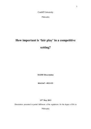 1
Cardiff University
Philosophy
How important is ‘fair play’ in a competitive
setting?
SE4385 Dissertation
00AC647 - 0921153
13th May 2013
Dissertation presented in partial fulfilment of the regulations for the degree of BA in
Philosophy
 