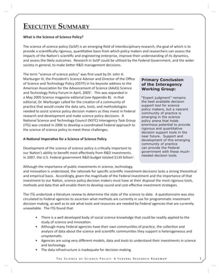 1T S S P : A F R R
EXECUTIVE SUMMARY
What is the Science of Science Policy?
The science of science policy (SoSP) is an emerging ﬁeld of interdisciplinary research, the goal of which is to
provide a scien ﬁcally rigorous, quan ta ve basis from which policy makers and researchers can assess the
impacts of the Na on’s scien ﬁc and engineering enterprise, improve their understanding of its dynamics,
and assess the likely outcomes. Research in SoSP could be u lized by the Federal Government, and the wider
society in general, to make be er R&D management decisions.
The term “science of science policy” was ﬁrst used by Dr. John H.
Marburger III, the President’s Science Advisor and Director of the Oﬃce
of Science and Technology Policy (OSTP) in his keynote address to the
American Associa on for the Advancement of Science (AAAS) Science
and Technology Policy Forum in April, 20051
. This was expanded in
a May 2005 Science magazine editorial (see Appendix B). In that
editorial, Dr. Marburger called for the crea on of a community of
prac ce that would create the data sets, tools, and methodologies
needed to assist science policy decision makers as they invest in Federal
research and development and make science policy decisions. A
Na onal Science and Technology Council (NSTC) Interagency Task Group
(ITG) was created in 2006 to develop a coordinated Federal approach to
the science of science policy to meet these challenges.
A Na onal Impera ve for a Science of Science Policy
Development of the science of science policy is cri cally important to
our Na on’s ability to beneﬁt most eﬀec vely from R&D investments.
In 2007, the U.S. Federal government R&D budget totaled $139 billion1
.
Although the importance of public investments in science, technology,
and innova on is understood, the ra onale for speciﬁc scien ﬁc investment decisions lacks a strong theore cal
and empirical basis. Accordingly, given the magnitude of the Federal investment and the importance of that
investment to our Na on, science policy decision makers must have at their disposal the most rigorous tools,
methods and data that will enable them to develop sound and cost-eﬀec ve investment strategies.
The ITG undertook a literature review to determine the state of the science to date. A ques onnaire was also
circulated to Federal agencies to ascertain what methods are currently in use for programma c investment
decision making, as well as to ask what tools and resources are needed by Federal agencies that are currently
unavailable. The ITG found that:
There is a well developed body of social science knowledge that could be readily applied to the•
study of science and innova on.
Although many Federal agencies have their own communi es of prac ce, the collec on and•
analysis of data about the science and scien ﬁc communi es they support is heterogeneous and
unsystema c.
Agencies are using very diﬀerent models, data and tools to understand their investments in science•
and technology.
The data infrastructure is inadequate for decision-making.•
Primary Conclusion
of the Interagency
Working Group:
“Expert judgment” remains
the best available decision
support tool for science
policy makers, but a nascent
community of practice is
emerging in the science
policy arena that holds
enormous potential to provide
rigorous and quantitative
decision support tools in the
near future. Support and
development of this emerging
community of practice
can provide the Federal
government with these much-
needed decision tools.
 