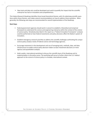 T S S P : A F R R2
New tools and data sets could be developed and used to quan fy the impact that the scien ﬁc•
enterprise has had on innova on and compe veness.
This Federal Research Roadmap iden ﬁes three broad theore cal themes, with 10 underlying scien ﬁc ques-
ons within those themes, and makes several recommenda ons on how to address those ques ons. More
generally, the following next steps are recommended for overall implementa on of the Roadmap.
Next Steps
Federal government agencies should work in concert to establish a theore cal and empirical•
framework to understand the science and engineering enterprise within the context of the science
of science policy. Tenta vely described in this report as a “Federal Innova on Framework,” analyses
could be performed on how Federal investments and policy decisions aﬀect the Na on’s system of
innova on.
Establish interagency research priori es to address the scien ﬁc challenges confron ng the unique•
science policy analysis needs of Federal science and technology agencies.
Encourage investment in the development and use of emerging tools, methods, data, and data•
infrastructure to enable science policy decision makers to base investment decisions on more
rigorous and quan ta ve analyses.
Hold a public, interna onal workshop to discuss the scien ﬁc basis of the Roadmap and its•
implementa on in the policy arena. The workshop will serve to further inform the U.S. Federal
approach to the science of science policy in a broader, interna onal context.
 