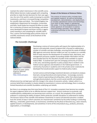 T S S P : A F R R4
maintain the na on’s dominance in the scien ﬁc arena.
While federal decision-makers grapple with compe ng
priori es to make the best decisions for their own agen-
cies, the rest of the world is vastly increasing its scien ﬁc
investments, and there is increased foreign compe on
for scien ﬁc ideas and talent. The United Kingdom has
established a Department for Innova on, Universi es
and Skills; Saudi Arabia has invested $6 billion to estab-
lish a University of Science and Technology; and almost
every developed European and Asian country is aggres-
sively inves ng in and compe ng for scien ﬁc talent.
Thus, science and technology policy and the choice of
scien ﬁc investments remain at the forefront of the
na onal debate.
The Scientific Challenge
Developing a science of science policy will require the implementa on of a
rigorous and systema c research program that is focused on addressing a
number of scien ﬁc and data challenges, ensuring that the needs of Federal
R&D agencies and senior decision makers are met. Its crea on as a scien ﬁc
ﬁeld of study requires the development of analy cal tools, data bases, and
management processes capable of providing reliable informa on and the
best possible basis for the alloca on of public funds available to support
Federal R&D. It could be built upon the emerging community of science
in this area, and exis ng exper se in policy analysis that is resident in the
Federal science agencies and elsewhere in the Federal government. A
community of prac ce in academia and in the private sector could also be
developed that would provide support to Federal policy makers.
Current science and technology investment decisions are based on analyses
that lack a strong theore cal and empirical basis. Increasingly, economic
value is based on genera ng and selling ideas, rather than physical goods
and agricultural products, but the current social scien ﬁc and sta s cal
infrastructure has not kept pace with this change in the nature of economic ac vity. Indeed, while it is a
common belief that innova on is closely related to investments in science and technology, there is actually a
limited theore cal and scien ﬁc founda on underlying such beliefs.
But there is an emerging view that many facets of the U.S. innova on ecosystem have become too complex
for expert judgment alone to be an eﬀec ve decision support tool. Science con nues to accelerate, and
mul disciplinary collabora ons are becoming more common; as a result, the complexity of the scien ﬁc
endeavor is surpassing the ability of experts within par cular scien ﬁc disciplines to understand its totality.
The tenuous nature of the scien ﬁc links between investments in science and desired outcomes is evident
from the variety of ways in which outcomes are characterized: some mes by the en ty funding or conduc ng
R&D (e.g., universi es, governments, or businesses), some mes by the phase of discovery (e.g., basic research,
applied research, or development), and some mes in terms of the end products (e.g., products, processes,
organiza ons, or knowledge).
Scope of the Science of Science Policy:
The science of science policy includes basic
and applied research, as well as technology
development, demonstration, and deployment.
It includes operational science and technology,
from early to later stages in operational
life cycles. It is thus comprehensive of the
entire spectrum of innovation in science
and technology activities, from high-risk,
undirected activities to low risk, applied
activities.
TuffCell bi-polar plates
Argonne National
Laboratory
http://www.anl.gov/
 