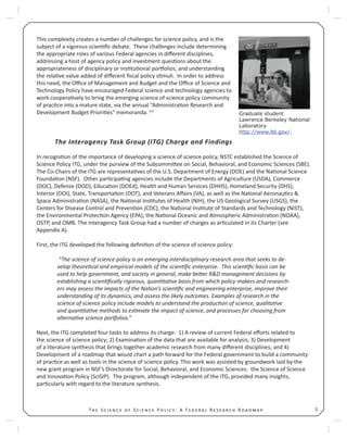 5T S S P : A F R R
This complexity creates a number of challenges for science policy, and is the
subject of a vigorous scien ﬁc debate. These challenges include determining
the appropriate roles of various Federal agencies in diﬀerent disciplines,
addressing a host of agency policy and investment ques ons about the
appropriateness of disciplinary or ins tu onal por olios, and understanding
the rela ve value added of diﬀerent ﬁscal policy s muli. In order to address
this need, the Oﬃce of Management and Budget and the Oﬃce of Science and
Technology Policy have encouraged Federal science and technology agencies to
work coopera vely to bring the emerging science of science policy community
of prac ce into a mature state, via the annual “Administra on Research and
Development Budget Priori es” memoranda. 4,5
The Interagency Task Group (ITG) Charge and Findings
In recogni on of the importance of developing a science of science policy, NSTC established the Science of
Science Policy ITG, under the purview of the Subcommi ee on Social, Behavioral, and Economic Sciences (SBE).
The Co-Chairs of the ITG are representa ves of the U.S. Department of Energy (DOE) and the Na onal Science
Founda on (NSF). Other par cipa ng agencies include the Departments of Agriculture (USDA), Commerce
(DOC), Defense (DOD), Educa on (DOEd), Health and Human Services (DHHS), Homeland Security (DHS),
Interior (DOI), State, Transporta on (DOT), and Veterans Aﬀairs (VA), as well as the Na onal Aeronau cs &
Space Administra on (NASA), the Na onal Ins tutes of Health (NIH), the US Geological Survey (USGS), the
Centers for Disease Control and Preven on (CDC), the Na onal Ins tute of Standards and Technology (NIST),
the Environmental Protec on Agency (EPA), the Na onal Oceanic and Atmospheric Administra on (NOAA),
OSTP, and OMB. The Interagency Task Group had a number of charges as ar culated in its Charter (see
Appendix A).
First, the ITG developed the following deﬁni on of the science of science policy:
“The science of science policy is an emerging interdisciplinary research area that seeks to de-
velop theore cal and empirical models of the scien ﬁc enterprise. This scien ﬁc basis can be
used to help government, and society in general, make be er R&D management decisions by
establishing a scien ﬁcally rigorous, quan ta ve basis from which policy makers and research-
ers may assess the impacts of the Na on’s scien ﬁc and engineering enterprise, improve their
understanding of its dynamics, and assess the likely outcomes. Examples of research in the
science of science policy include models to understand the produc on of science, qualita ve
and quan ta ve methods to es mate the impact of science, and processes for choosing from
alterna ve science por olios.”
Next, the ITG completed four tasks to address its charge: 1) A review of current Federal eﬀorts related to
the science of science policy; 2) Examina on of the data that are available for analysis; 3) Development
of a literature synthesis that brings together academic research from many diﬀerent disciplines; and 4)
Development of a roadmap that would chart a path forward for the Federal government to build a community
of prac ce as well as tools in the science of science policy. This work was assisted by groundwork laid by the
new grant program in NSF’s Directorate for Social, Behavioral, and Economic Sciences: the Science of Science
and Innova on Policy (SciSIP). The program, although independent of the ITG, provided many insights,
par cularly with regard to the literature synthesis.
Graduate student
Lawrence Berkeley National
Laboratory
http://www.lbl.gov/.
 