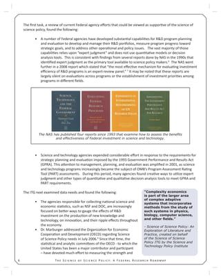 T S S P : A F R R6
The ﬁrst task, a review of current Federal agency eﬀorts that could be viewed as suppor ve of the science of
science policy, found the following:
A number of Federal agencies have developed substan al capabili es for R&D program planning•
and evalua on to develop and manage their R&D por olios, measure program progress toward
strategic goals, and to address other opera onal and policy issues. The vast majority of those
capabili es relies upon “expert judgment” and does not use quan ta ve models or decision
analysis tools. This is consistent with ﬁndings from several reports done by NAS in the 1990s that
iden ﬁed expert judgment as the primary tool available to science policy makers.6
The NAS went
further in a 2008 report which stated that “the most eﬀec ve mechanism for evalua ng investment
eﬃciency of R&D programs is an expert-review panel.” 7
It may be noted that these reports are
largely silent on evalua ons across programs or the establishment of investment priori es among
programs in diﬀerent ﬁelds.
Science and technology agencies expended considerable eﬀort in response to the requirements for•
strategic planning and evalua on imposed by the 1993 Government Performance and Results Act
(GPRA). This a en on to management, planning, and evalua on was ampliﬁed in 2001, as science
and technology programs increasingly became the subject of OMB’s Program Assessment Ra ng
Tool (PART) assessments. During this period, many agencies found crea ve ways to u lize expert
judgment and other types of quan ta ve and qualita ve decision analysis tools to meet GPRA and
PART requirements.
The ITG next examined data needs and found the following:
The agencies responsible for collec ng na onal science and•
economic sta s cs, such as NSF and DOC, are increasingly
focused on be er ways to gauge the eﬀects of R&D
investment on the produc on of new knowledge and
technology, on innova on, and their ripple eﬀects throughout
the economy.
Dr. Marburger addressed the Organiza on for Economic•
Coopera on and Development (OECD) regarding Science
of Science Policy needs in July 2006.8
Since that me, the
sta s cal and analy c commi ees of the OECD - to which the
United States has been a major contributor and par cipant
– have devoted much eﬀort to measuring the strength and
“Complexity economics
is part of the larger area
of complex adaptive
systems that incorporates
methods from the study of
such systems in physics,
biology, computer science,
and other ﬁelds.”
- Science of Science Policy: An
Exploration of Literature and
Practice, created on behalf
of the Science of Science
Policy ITG by the Science and
Technology Policy Institute
The NAS has published four reports since 1993 that examine how to assess the beneﬁts
and effectiveness of Federal investment in science and technology.
 